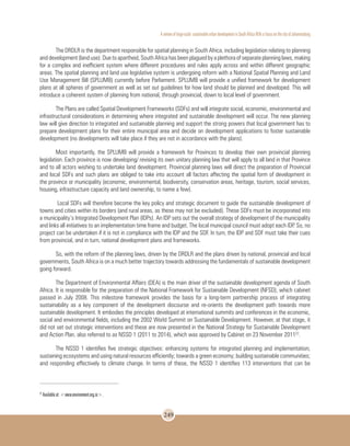 A review of large-scale sustainable urban development in South Africa With a Focus on the city of Johannesburg
249
The DRDLR is the department responsible for spatial planning in South Africa, including legislation relating to planning
and development (land use). Due to apartheid, South Africa has been plagued by a plethora of separate planning laws, making
for a complex and inefficient system where different procedures and rules apply across and within different geographic
areas. The spatial planning and land use legislative system is undergoing reform with a National Spatial Planning and Land
Use Management Bill (SPLUMB) currently before Parliament. SPLUMB will provide a unified framework for development
plans at all spheres of government as well as set out guidelines for how land should be planned and developed. This will
introduce a coherent system of planning from national, through provincial, down to local level of government.
The Plans are called Spatial Development Frameworks (SDFs) and will integrate social, economic, environmental and
infrastructural considerations in determining where integrated and sustainable development will occur. The new planning
law will give direction to integrated and sustainable planning and support the strong powers that local government has to
prepare development plans for their entire municipal area and decide on development applications to foster sustainable
development (no developments will take place if they are not in accordance with the plans).
Most importantly, the SPLUMB will provide a framework for Provinces to develop their own provincial planning
legislation. Each province is now developing/ revising its own unitary planning law that will apply to all land in that Province
and to all actors wishing to undertake land development. Provincial planning laws will direct the preparation of Provincial
and local SDFs and such plans are obliged to take into account all factors affecting the spatial form of development in
the province or municipality (economic, environmental, biodiversity, conservation areas, heritage, tourism, social services,
housing, infrastructure capacity and land ownership, to name a few).
Local SDFs will therefore become the key policy and strategic document to guide the sustainable development of
towns and cities within its borders (and rural areas, as these may not be excluded). These SDFs must be incorporated into
a municipality’s Integrated Development Plan (IDPs). An IDP sets out the overall strategy of development of the municipality
and links all initiatives to an implementation time frame and budget. The local municipal council must adopt each IDP. So, no
project can be undertaken if it is not in compliance with the IDP and the SDF. In turn, the IDP and SDF must take their cues
from provincial, and in turn, national development plans and frameworks.
So, with the reform of the planning laws, driven by the DRDLR and the plans driven by national, provincial and local
governments, South Africa is on a much better trajectory towards addressing the fundamentals of sustainable development
going forward.
The Department of Environmental Affairs (DEA) is the main driver of the sustainable development agenda of South
Africa. It is responsible for the preparation of the National Framework for Sustainable Development (NFSD), which cabinet
passed in July 2008. This milestone framework provides the basis for a long-term partnership process of integrating
sustainability as a key component of the development discourse and re-orients the development path towards more
sustainable development. It embodies the principles developed at international summits and conferences in the economic,
social and environmental fields, including the 2002 World Summit on Sustainable Development. However, at that stage, it
did not set out strategic interventions and these are now presented in the National Strategy for Sustainable Development
and Action Plan, also referred to as NSSD 1 (2011 to 2014), which was approved by Cabinet on 23 November 201122
.
The NSSD 1 identifies five strategic objectives: enhancing systems for integrated planning and implementation;
sustaining ecosystems and using natural resources efficiently; towards a green economy; building sustainable communities;
and responding effectively to climate change. In terms of these, the NSSD 1 identifies 113 interventions that can be
22
Available at: <www.environment.org.za>.
 