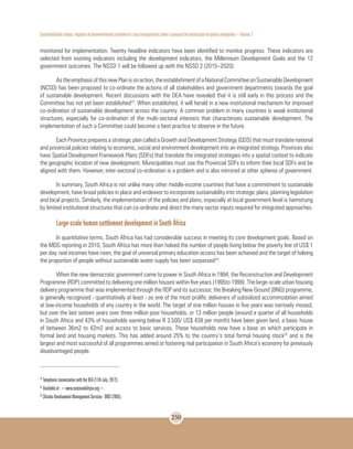 Sustentabilidade urbana: impactos do desenvolvimento econômico e suas consequências sobre o processo de urbanização em países emergentes – Volume 3
250
monitored for implementation. Twenty headline indicators have been identified to monitor progress. These indicators are
selected from existing indicators including the development indicators, the Millennium Development Goals and the 12
government outcomes. The NSSD 1 will be followed up with the NSSD 2 (2015–2020).
As the emphasis of this new Plan is on action, the establishment of a National Committee on Sustainable Development
(NCSD) has been proposed to co-ordinate the actions of all stakeholders and government departments towards the goal
of sustainable development. Recent discussions with the DEA have revealed that it is still early in this process and the
Committee has not yet been established23
. When established, it will herald in a new institutional mechanism for improved
co-ordination of sustainable development across the country. A common problem in many countries is weak institutional
structures, especially for co-ordination of the multi-sectoral interests that characterizes sustainable development. The
implementation of such a Committee could become a best practice to observe in the future.
Each Province prepares a strategic plan called a Growth and Development Strategy (GDS) that must translate national
and provincial policies relating to economic, social and environment development into an integrated strategy. Provinces also
have Spatial Development Framework Plans (SDFs) that translate the integrated strategies into a spatial context to indicate
the geographic location of new development. Municipalities must use the Provincial SDFs to inform their local SDFs and be
aligned with them. However, inter-sectoral co-ordination is a problem and is also mirrored at other spheres of government.
In summary, South Africa is not unlike many other middle-income countries that have a commitment to sustainable
development, have broad policies in place and endeavor to incorporate sustainability into strategic plans, planning legislation
and local projects. Similarly, the implementation of the policies and plans, especially at local government level is hamstrung
by limited institutional structures that can co-ordinate and direct the many sector inputs required for integrated approaches.
Large-scale human settlement development in South África
In quantitative terms, South Africa has had considerable success in meeting its core development goals. Based on
the MDG reporting in 2010, South Africa has more than halved the number of people living below the poverty line of US$ 1
per day, real incomes have risen, the goal of universal primary education access has been achieved and the target of halving
the proportion of people without sustainable water supply has been surpassed24
.
When the new democratic government came to power in South Africa in 1994, the Reconstruction and Development
Programme (RDP) committed to delivering one million houses within five years (1995to 1999). The large-scale urban housing
delivery programme that was implemented through the RDP and its successor, the Breaking New Ground (BNG) programme,
is generally recognized - quantitatively at least - as one of the most prolific deliverers of subsidized accommodation aimed
at low-income households of any country in the world. The target of one million houses in five years was narrowly missed,
but over the last sixteen years over three million poor households, or 13 million people (around a quarter of all households
in South Africa and 43% of households earning below R 3,500/ US$ 438 per month) have been given land, a basic house
of between 36m2 to 42m2 and access to basic services. These households now have a base on which participate in
formal land and housing markets. This has added around 25% to the country’s total formal housing stock25
and is the
largest and most successful of all programmes aimed at fostering real participation in South Africa’s economy for previously
disadvantaged people.
23
Telephonic conversation with the DEA (17th July, 2012).
24
Available at: <www.sustainabilitysa.org>.
25
Shisaka Development Management Services - DMS (2005).
 
