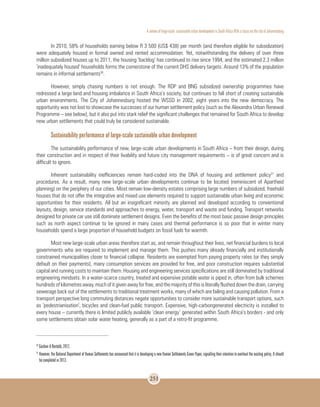 A review of large-scale sustainable urban development in South Africa With a Focus on the city of Johannesburg
251
In 2010, 58% of households earning below R 3 500 (US$ 438) per month (and therefore eligible for subsidization)
were adequately housed in formal owned and rented accommodation. Yet, notwithstanding the delivery of over three
million subsidized houses up to 2011, the housing ‘backlog’ has continued to rise since 1994, and the estimated 2.3 million
‘inadequately housed’ households forms the cornerstone of the current DHS delivery targets. Around 13% of the population
remains in informal settlements26
.
However, simply chasing numbers is not enough. The RDP and BNG subsidized ownership programmes have
redressed a large land and housing imbalance in South Africa’s society, but continues to fall short of creating sustainable
urban environments. The City of Johannesburg hosted the WSSD in 2002, eight years into the new democracy. The
opportunity was not lost to showcase the successes of our human settlement policy (such as the Alexandra Urban Renewal
Programme – see below), but it also put into stark relief the significant challenges that remained for South Africa to develop
new urban settlements that could truly be considered sustainable.
Sustainability performance of large-scale sustainable urban development
The sustainability performance of new, large-scale urban developments in South Africa – from their design, during
their construction and in respect of their livability and future city management requirements – is of great concern and is
difficult to ignore.
Inherent sustainability inefficiencies remain hard-coded into the DNA of housing and settlement policy27
and
procedures. As a result, many new large-scale urban developments continue to be located (reminiscent of Apartheid
planning) on the periphery of our cities. Most remain low-density estates comprising large numbers of subsidized, freehold
houses that do not offer the integrative and mixed use elements required to support sustainable urban living and economic
opportunities for their residents. All but an insignificant minority are planned and developed according to conventional
layouts, design, service standards and approaches to energy, water, transport and waste and funding. Transport networks
designed for private car use still dominate settlement designs. Even the benefits of the most basic passive design principles
such as north aspect continue to be ignored in many cases and thermal performance is so poor that in winter many
households spend a large proportion of household budgets on fossil fuels for warmth.
Most new large-scale urban areas therefore start as, and remain throughout their lives, net financial burdens to local
governments who are required to implement and manage them. This pushes many already financially and institutionally
constrained municipalities closer to financial collapse. Residents are exempted from paying property rates (or they simply
default on their payments), many consumption services are provided for free, and poor construction requires substantial
capital and running costs to maintain them. Housing and engineering services specifications are still dominated by traditional
engineering mindsets. In a water-scarce country, treated and expensive potable water is piped in, often from bulk schemes
hundreds of kilometres away, much of it given away for free, and the majority of this is literally flushed down the drain, carrying
sewerage back out of the settlements to traditional treatment works, many of which are failing and causing pollution. From a
transport perspective long commuting distances negate opportunities to consider more sustainable transport options, such
as ‘pedestrianisation’, bicycles and clean-fuel public transport. Expensive, high-carbongenerated electricity is installed to
every house – currently there is limited publicly available ‘clean energy’ generated within South Africa’s borders - and only
some settlements obtain solar water heating, generally as a part of a retro-fit programme.
26
Gardner & Bertoldi, 2012.
27
However, the National Department of Human Settlements has announced that it is developing a new Human Settlements Green Paper, signalling their intention to overhaul the existing policy. It should
be completed in 2013.
 