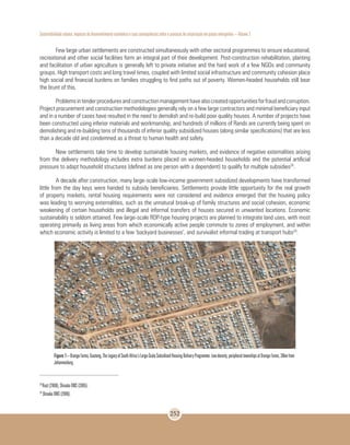 Sustentabilidade urbana: impactos do desenvolvimento econômico e suas consequências sobre o processo de urbanização em países emergentes – Volume 3
252
Few large urban settlements are constructed simultaneously with other sectoral programmes to ensure educational,
recreational and other social facilities form an integral part of their development. Post-construction rehabilitation, planting
and facilitation of urban agriculture is generally left to private initiative and the hard work of a few NGOs and community
groups. High transport costs and long travel times, coupled with limited social infrastructure and community cohesion place
high social and financial burdens on families struggling to find paths out of poverty. Women-headed households still bear
the brunt of this.
Problemsintenderproceduresandconstructionmanagementhavealsocreatedopportunitiesforfraudandcorruption.
Project procurement and construction methodologies generally rely on a few large contractors and minimal beneficiary input
and in a number of cases have resulted in the need to demolish and re-build poor quality houses. A number of projects have
been constructed using inferior materials and workmanship, and hundreds of millions of Rands are currently being spent on
demolishing and re-building tens of thousands of inferior quality subsidized houses (along similar specifications) that are less
than a decade old and condemned as a threat to human health and safety.
New settlements take time to develop sustainable housing markets, and evidence of negative externalities arising
from the delivery methodology includes extra burdens placed on women-headed households and the potential artificial
pressure to adapt household structures (defined as one person with a dependent) to qualify for multiple subsidies28
.
A decade after construction, many large-scale low-income government subsidized developments have transformed
little from the day keys were handed to subsidy beneficiaries. Settlements provide little opportunity for the real growth
of property markets, rental housing requirements were not considered and evidence emerged that the housing policy
was leading to worrying externalities, such as the unnatural break-up of family structures and social cohesion, economic
weakening of certain households and illegal and informal transfers of houses secured in unwanted locations. Economic
sustainability is seldom attained. Few large-scale RDP-type housing projects are planned to integrate land uses, with most
operating primarily as living areas from which economically active people commute to zones of employment, and within
which economic activity is limited to a few ‘backyard businesses’, and survivalist informal trading at transport hubs29
.
Figure 1–OrangeFarms,Gauteng.TheLegacyofSouthAfrica’sLarge-ScaleSubsidisedHousingDeliveryProgramme:Low-density,peripheraltownshipsatOrangeFarms,30kmfrom
Johannesburg.
28
Rust (2006), Shisaka DMS (2005).
29
Shisaka DMS (2006).
 