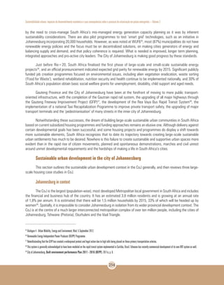 Sustentabilidade urbana: impactos do desenvolvimento econômico e suas consequências sobre o processo de urbanização em países emergentes – Volume 3
254
by the need to crisis-manage South Africa’s mis-managed energy generation capacity planning as it was by inherent
sustainability considerations. There are also pilot programmes to test ‘smart grid’ technologies, such as an initiative in
Johannesburg incorporating 20,000 households. However, as was noted at WUF635
, most (87%) municipalities do not have
renewable energy policies and the focus must be on decentralized solutions, on making cities generators of energy and
balancing supply and demand, and that policy coherence is required. What is needed is improved, longer term planning,
integrated approaches and pro-active city leaders. The City of Johannesburg is making good progress by these standards.
Just before Rio+20, South Africa finalised the first phase of large-scale and small-scale sustainable energy
projects36
, and an official pronouncement indicated expected grid parity for renewable energy by 2015. Significant publicly
funded job creation programmes focused on environmental issues, including alien vegetation eradication, waste sorting
(‘Food for Waste’), wetland rehabilitation, nutrition security and health continue to be implemented nationally, and 30% of
South Africa’s population obtain basic social welfare grants for unemployment, disability, child support and aged needs.
Gauteng Province and the City of Johannesburg have been at the forefront of moving to more public transport-
oriented infrastructure, with the completion of the Gautrain rapid rail system, the upgrading of all major highways through
the Gauteng Freeway Improvement Project (GFIP)37
, the development of the Rea Vaya Bus Rapid Transit System38
, the
implementation of a national Taxi Recapitalization Programme to improve private transport safety, the upgrading of major
transport terminals and the ‘pedestrianisation’ of many streets in the inner city of Johannesburg.
Notwithstanding these successes, the dream of building large-scale sustainable urban communities in South Africa
based on current subsidized housing programmes and funding approaches remains an elusive one. Although delivery against
certain developmental goals has been successful, and some housing projects and programmes do display a shift towards
more sustainable elements, South Africa recognizes that to date its trajectory towards creating large-scale sustainable
urban settlements has much to be desired. Nowhere is this failure to create sustainable and supportive urban spaces more
evident than in the rapid rise of citizen movements, planned and spontaneous demonstrations, marches and civil unrest
around unmet developmental requirements and the hardships of making a life in South Africa’s cities.
Sustainable urban development in the city of Johannesburg
This section outlines the sustainable urban development context in the CoJ generally, and then reviews three large-
scale housing case studies in CoJ.
Johannesburg in context
The CoJ is the largest (population-wise), most developed Metropolitan local government in South Africa and includes
the financial and business hub of the country. It has an estimated 3,8 million residents and is growing at an annual rate
of 1,8% per annum. It is estimated that there will be 1,5 million households by 2015, 33% of which will be headed up by
women39
. Spatially, it is impossible to consider Johannesburg in isolation from its wider provincial development context. The
CoJ is at the centre of a much larger interconnected metropolitan complex of over ten million people, including the cities of
Johannesburg, Tshwane (Pretoria), Ekurhuleni and the Vaal Triangle.
35
Dialogue 4 - Urban Mobility, Energy and Environment, Wed. 5 September 2012.
36
Renewable Energy Independent Power Producer (REIPP) Programme.
37
Notwithstanding that the GFIP has created a widespread protest and legal action due to high tolls being placed on these primary transportation arteries.
38
This system is generally acknowledged to have been modeled on the rapid transit system implemented in Curitiba, Brazil. Tshwane has recently commenced development of its own BRT system as well.
39
City of Johannesburg. Built environment performance Plan 2011 - 2016 (BEPP). 2011a, p. 8.
 