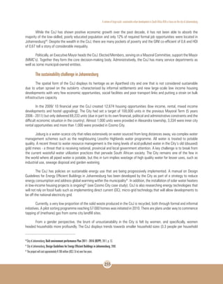 A review of large-scale sustainable urban development in South Africa With a Focus on the city of Johannesburg
255
While the CoJ has shown positive economic growth over the past decade, it has not been able to absorb the
majority of the low-skilled, poorly educated population and only 12% of required formal job opportunities were located in
Johannesburg40
. Despite the wealth in the CoJ, there are many pockets of poverty and the GINI co-efficient of 0,6 and HDI
of 0,67 tell a story of considerable inequality.
Politically, an Executive Mayor heads the CoJ. Elected Members, serving on a Mayoral Committee, support the Mayor
(MMC’s). Together they form the core decision-making body. Administratively, the CoJ has many service departments as
well as some municipal-owned entities.
The sustainability challenge in Johannesburg
The spatial form of the CoJ displays its heritage as an Apartheid city and one that is not considered sustainable
due to urban sprawl on the outskirts -characterised by informal settlements and new large-scale low income housing
developments with very few economic opportunities, social facilities and poor transport links and putting a strain on bulk
infrastructure capacity.
In the 2009/ 10 financial year the CoJ created 12,674 housing opportunities (low income, rental, mixed income
developments and hostel upgrading). The City had set a target of 100,000 units in the previous Mayoral Term (5 years
2006 - 2011) but only delivered 69,233 units (due in part to its own financial, political and administrative constraints and the
difficult economic situation in the country). Almost 1,000 units were provided in Alexandra township, 3,334 were inner city
rental opportunities and more than 1,000 were provided in Cosmo City.
Joburg is a water-scarce city that relies extensively on water sourced from long distances away, via complex water
management schemes such as the neighbouring Lesotho Highlands water programme. All water is treated to potable
quality. A recent threat to water resource management is the rising levels of acid-polluted water in the City’s old (disused)
gold mines - a threat that is receiving national, provincial and local government attention. A key challenge is to break from
the current wasteful water utilization practices that pervade South African society. The City remains one of the few in
the world where all piped water is potable, but this in turn implies wastage of high quality water for lesser uses, such as
industrial use, sewage disposal and garden watering.
The CoJ has policies on sustainable energy use that are being progressively implemented. A manual on Design
Guidelines for Energy Efficient Buildings in Johannesburg has been developed by the City as part of a strategy to reduce
energy consumption and address global warming within the municipality41
. In addition, the installation of solar water heaters
in low-income housing projects is ongoing42
(see Cosmo City case study). CoJ is also researching energy technologies that
will not rely on fossil fuels such as implementing direct current (DC), micro-grid technology that will allow developments to
be off the national electricity grid.
Currently, a very low proportion of the solid waste produced in the CoJ is recycled, both through formal and informal
initiatives. A pilot sorting programme reaching 57 000 homes was initiated in 2010. There are plans under way to commence
tapping of (methane) gas from some city landfill sites.
From a gender perspective, the brunt of unsustainability in the City is felt by women, and specifically, women
headed households more profoundly. The CoJ displays trends towards smaller household sizes (3.3 people per household
40
City of Johannesburg. Built environment performance Plan 2011 - 2016 (BEPP). 2011, p. 13.
41
City of Johannesburg. Design Guidelines for Energy Efficient Buildings in Johannesburg. 2008.
42
The project will cost approximately R 200 million (US$ 2.8 m) over five years.
 
