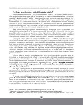Sustentabilidade urbana: impactos do desenvolvimento econômico e suas consequências sobre o processo de urbanização em países emergentes – Volume 3
26
1.5 No que consiste, então a sustentabilidade das cidades?
Se o desenvolvimento sustentável é uma noção bastante ampla, imprecisa, e dá margens a diferentes interpreta-
ções, a sustentabilidade urbana também pode ser considerada uma noção em disputa e remete a diferentes práticas sociais
e espaciais37. Nas últimas décadas38, políticas e projetos urbanísticos tratam desse tema circunscrevendo problemas e pro-
pondo ações para seu enfrentamento, como a mudança do padrão modal de transporte para alternativas energeticamente
mais sustentáveis, ou o aumento de área permeável e de coberturas verdes, o uso de materiais “ecológicos” de melhor
rendimento, os edifícios inteligentes que poupem energia, ou a defesa de uma “compactação” das cidades para melhor
aproveitamento da infraestrutura urbana, entre outras ações que, em resumo, expressariam a capacidade de adaptação das
cidades às novas condições ambientais e metas de redução de emissões.
Ainda assim, apesar do ganho qualitativo que essas intervenções possam gerar, tratam a sustentabilidade como
algo que a técnica e a tecnologia “limpa” seriam, sozinhas, capazes de solucionar. Porém, no contexto de países marcados
pelo subdesenvolvimento, tal representação técnico-material da problemática ambiental urbana, traduzida em edifícios
ou projetos urbanos “sustentáveis” não é acessível pela maioria da população e, sobretudo, pouco interfere no complexo
conjunto de fatores, de ordem política, jurídica, econômica e urbanística, que produz a desigualdade social urbana.
Uma segunda vertente de discussão sobre a sustentabilidade urbana é a que defende uma mudança do paradigma
de consumo como modelo de desenvolvimento econômico. Uma postura de contraponto ao modelo mais geral de consumo
de massa, de mercadorias que geram poluição e toxinas, que deveria ser uma prioridade imediata, embora na contramão da
lógica econômica dominante. Nos países do Sul, entretanto, o sonho modernizador é, quase sempre, o de alcançar padrões
de consumo compatíveis com o das economias “desenvolvidas”, quando se sabe que, para o meio ambiente, o interessan-
te seria talvez o contrário, ou seja, refrear esse nível de produção de supérfluos a começar pelos países industrializados.
Assim, o que está em jogo para promover uma nova matriz urbana sustentável é, na verdade, a capacidade de a sociedade
encontrar novos caminhos para um desenvolvimento menos pautado pelo consumo e desperdício e mais por um ideal de
justiça socioambiental.
Somadas, ambas as definições sem dúvida contribuem para a compreensão da cidade sustentável, porém ne-
nhuma delas traz um questionamento mais profundo – e necessário – sobre as formas de produção dos espaços e suas
práticas sociais. A materialidade das cidades é politicamente construída, o que faz com que a ideia de sustentabilidade
seja necessariamente relacionada às dinâmicas de reprodução do espaço, assim como às condições de legitimidade das
políticas urbanas. Temos, portanto, uma terceira forma de entender e enfrentar a questão: a consolidação do conceito de
sustentabilidade deve antes de tudo incorporar uma profunda e transformadora reflexão sobre as dinâmicas em que ocorre
a própria produção do espaço urbano.
Isso evitaria que o entendimento de cidade sustentável seja majoritariamente apropriado pelo mercado de consumo
e empresas na forma de marketing verde, para fins comerciais, apontando para formas superficiais de sustentabilidade que,
na prática, pouco alteram as dinâmicas de competição do mercado, e, menos ainda, questionam as formas de produção
da cidade39.
A noção de sustentabilidade urbana passa, antes de tudo, pela ideia de sermos capazes de reverter os atuais
padrões de urbanização rumo ao estabelecimento de uma nova matriz urbana, tanto no que diz respeito ao tratamento do
passivo socioambiental herdado da industrialização tardia, quanto à capacidade de regular e organizar a urbanização em
curso em parâmetros socialmente mais justos e menos impactantes, isso em especial nas cidades pequenas e médias,
onde as possibilidades de mudança ainda são amplamente possíveis.
37
ACSELRAD, H. Discursos da sustentabilidade urbana. Revista Brasileira de Estudos Urbanos e Regionais, ano 1, nº 1, maio de 1999. p. 7989.
38
O marco referencial é 1992, com a realização da Conferência da ONU sobre Desenvolvimento e Meio Ambiente, em que se estabeleceram os princípios da Agenda 21.
39
DEÁK,C.;KAISER,K.;LINK,V.;WHITAKER,J.Verbetesdeeconomiapolíticaeurbanismo. Disponívelem:<www.usp.br/fau/docentes/depprojeto/c_deak/CD/4verb/index.html>.Acessoem:22dez.2014.
 