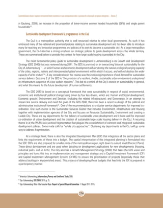 Sustentabilidade urbana: impactos do desenvolvimento econômico e suas consequências sobre o processo de urbanização em países emergentes – Volume 3
256
in Gauteng, 2009), an increase in the proportion of lower-income women headed households (36%) and single parent
households43
.
Sustainable development framework & programmes in the CoJ
The CoJ is a metropolitan authority that is well resourced relative to other local governments. As such it has
embraced many of the national and provincial policies relating to sustainable development and has been able to introduce
many far-reaching and innovative programmes and policies of its own to become a sustainable city. As a large metropolitan
government, the CoJ also has a strong emphasis on strategic policies to guide development across the whole territory.
These are summarised below to provide the context for how large-scale housing is provided in the City.
The most fundamental policy guide to sustainable development in Johannesburg is its Growth and Development
Strategy (GDS 2040) that was reviewed during 2011. The GDS is premised on an overarching Vision of sustainability for the
City of Johannesburg “…in which human and economic development will not destroy the natural ecological carrying capacity
of the cities, regions, nations and interconnected global environment within which it occurs, and will not destroy the wider
capacity of all to endure”44
. A key consideration in this review was the increasing importance of and demand for sustainable
service delivery. Outcome 2 of the GDS is “the provision of a resilient, livable, sustainable urban environment underpinned
by infrastructure supportive of a low-carbon economy”. This led to a rethink of the City’s stance on sustainability in general,
and what this means for the future development of human settlements.
The GDS 2040 is based on a conceptual framework that sees sustainability in respect of social, environmental,
economic and institutional/ political change being driven by four key drivers, which are: Human and Social development;
Economic growth; Environment and Services (including the related infrastructure); and Governance. In an attempt to
stream line service delivery and meet the goals of the GDS 2040, there has been a recent re-design of the political and
administrative institutional framework45
. One of the recommendations is to cluster service departments for improved co-
ordination. One such cluster is the Sustainable Services Cluster that includes Environment, Infrastructure and Housing
together with implementation agencies of the City and focuses on Resource Sustainability, Environment and creating a
Livable City. These are key departments for the delivery of sustainable urban development and it bode well for improved
co-ordination of urban development and the creation of sustainable large-scale housing delivery in the CoJ. A recurring
theme in at the WUF6 was sectoral fragmentation that plagues the establishment of coherent and integrated sustainable
development policies. Some made calls for “whole city approaches”. Clustering key departments in the CoJ will go some
way to address fragmentation.
At a strategic level, there is also the Integrated Development Plan (IDP) that integrates all the sector plans and
links the requirements of these into a budget. The spatial interpretation of this integrated planning is formulated into
the SDF. SDFs are also prepared for smaller parts of the metropolitan region, right down to suburb level (Precinct Plans).
These direct development and are used when deciding on development applications for new developments (housing,
industrial parks, and so forth). The City also has a Growth Management Strategy (2008) that takes the GDS vision and
principles and turns this into an implementation and management strategy and a Capital Investment Framework (CIF)
and Capital Investment Management System (CIFMS) to ensure the prioritisation of projects (especially those that
address backlogs in impoverished areas). This process of developing these budgets that feed into the IDP, is prepared in
a participatory manner.
43
University of Johannesburg. Johannesburg Poverty and Livelihood Study. 2008.
44
City of Johannesburg. GDS 2040. 2011b, p. 25.
45
City of Johannesburg. Office of the Executive Mayor. Report to Special Mayoral Committee: 17 August 2011. 2011c
 