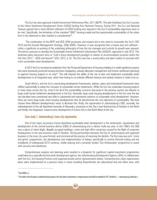 A review of large-scale sustainable urban development in South Africa With a Focus on the city of Johannesburg
257
The CoJ has also approved a Built Environment Performance Plan, 2011 (BEPP). This plan facilitates the CoJ’s access
to the Urban Settlement Development Grant (USDG) funding from National Treasury. During 2011, the CoJ and National
Treasury agreed that a more efficient utilisation of USDG funding was required in the CoJ if sustainability objectives were to
be met. Specifically, the limitations of the standard “BNG” housing model and the questionable sustainability of the urban
form it has delivered to date needed re-consideration46
.
The combination of the BEPP and GDS 2040 processes and outputs led to the need to reconsider the CoJ’s SDF
2010 and the Growth Management Strategy, 2008 (GMS). However, it was recognized that a review was not sufficient -
rather a significant re-working of the underlying philosophy of how the city manages and controls its growth was required.
This led to a process to develop the Sustainable Human Settlement Urbanisation Plan (SHSUP), approved in July 2012. This
landmark policy document aims to “craft a future development paradigm in relation to accommodation provision within the
City from 2012 – 2030 and beyond” (COJ, 2012, p. 6). The City now has a sound policy and plan in place to proceed with
more sustainable urban development.
In 2012 the CoJ received accreditation from the Provincial Department of Housing enabling it to wield significant powers
that were previously provincial housing functions (budgeting, subsidy allocation management and human settlement planning)
to approve housing projects in its area47
. This will improve the ability of the city to plan and implement sustainable urban
developments in an integrated way, rather than having to co-ordinate different revenue and subsidy streams in order to do so.
South Africa’s, and the CoJ’s overarching development frameworks, policies, plans and institutional frameworks have
shifted substantially to adopt the concepts of sustainable human settlements. While the CoJ has undertaken housing projects
in many areas across the city, most if not all of the sustainability concerns discussed in the previous section are relevant to
large-scale human settlement developments in the CoJ. Generally, large-scale housing developments in the CoJ over the last
two decades have contributed very little to substantial and substantive patterns of sustainable urban development. However,
there are some large-scale urban housing developments that do demonstrate the core elements of sustainability. We have
chosen three different developments/ areas to illustrate this: firstly, the rejuvenation of Johannesburg’s CBD; secondly, the
redevelopment of the old Apartheid township of Alexandra, proximate to the City’s new financial hub of Sandton in the North
and thirdly, the integrated, mixed-income development of Cosmo City to the North-West of the city.
Case study 1: Johannesburg’s inner city rejuvenation
One of the major successes of post-Apartheid sustainable urban development is the reclamation, rejuvenation and
development of the central business district (CBD) of Johannesburg into a vibrant multi-use area. In the 1990’s the CBD
was a place of urban blight, illegally occupied buildings, crime and high office vacancies caused by the flight of corporate
headquarters to the new business node of Sandton. Strong partnerships between the City of Johannesburg and organized
business in the inner city were formed, and commenced the process of reversing the decline. The first step was anti- ‘crime
and grime’ programmes, the development and implementation of bylaws specifically to control informal trading and the
installation of widespread CCTV cameras, visible policing and a privately funded ‘City Ambassador’ programme to assist
with security and cleanliness.
Comprehensive analysis and planning work resulted in a blueprint for significant capital investment programmes
undertaken by a specially formed urban development agency, the Johannesburg Development Agency (JDA), in collaboration
with the CoJ, the Gauteng Province and organized private sector representative bodies. Comprehensive urban regeneration
plans were implemented on a precinct basis in areas including Braamfontein (an educational hub and office area, with
46
Draft SHSUP, p. 5.
47
Thetransferofthefullpowerstoundertakehousingprojectsatthislocalsphereofgovernmentisasteppedprocessandshouldbecompletedby2014.Availableat:<www.joburg.org.za/index.php>.
 