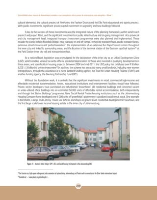 Sustentabilidade urbana: impactos do desenvolvimento econômico e suas consequências sobre o processo de urbanização em países emergentes – Volume 3
258
cultural elements); the cultural precinct of Newtown; the Fashion District and the Ellis Park educational and sports precinct.
With public investments, significant private capital investment in upgrading and new buildings followed.
A key to the success of these investments was the integrated nature of the planning frameworks within which each
precinct and project fitted, and the significant investments in public infrastructure and on-going management. At a provincial
and city management level, integrated transport investment programmes were also planned and implemented. These
include the iconic Nelson Mandela Bridge, new highway on and off-ramps, enhanced transport hubs, public transport lanes,
extensive street closures and ‘pedestrianisation’, the implementation of an extensive Bus Rapid Transit system throughout
the inner city and linked to surrounding areas, and the location of the terminal station of the Gautrain rapid rail system48
at
the Park Station inner city rail and transportation hub.
At a national level, legislation was promulgated for the declaration of the inner city as an Urban Development Zone
(UDZ), which enabled various tax write-offs via escalated depreciation to those who invested in qualifying developments in
these areas, and specifically in housing projects. Between 2004 and mid-2011, the UDZ policy has catalysed over R 9 billion
(US$ 1,13 billion) of private investment49
.In addition, the scheme has attracted many small landlords, including new women
entrepreneurs, through the assistance of a niche landlord funding agency, the Trust for Urban Housing Finance (TUHF) and
another funding agency, the Gauteng Partnership Fund (GPF).
Without this foundation work, it is unlikely that the significant investments in retail, commercial high-income and
affordable residential accommodation, hotels, educational institutions and entertainment facilities would have followed.
Private sector developers have purchased and refurbished ‘brownfields’ old residential buildings and converted vacant
or under-utilized office buildings into an estimated 50,000 units of affordable rental accommodation, both independently
and through the ‘Better Buildings’ programme. New Social Rental Private housing institutions such as the Johannesburg
Housing Company have developed over 8 000 units of ‘greenfields’ government-subsidized social rental stock. One example
is Brickfields, a large, multi-storey, mixed use (offices and shops on ground level) residential development in Newtown, and
the first large scale lower income housing estate in the inner city of Johannesburg.
Figure 2 – Newtown Urban Village: COPE’s 351-unit Social Housing Development in the Johannesburg CBD.
48
The Gautrain is a high-speed underground pubic commuter rail system linking Johannesburg and Pretoria with a connection to the Oliver Tambo international airport.
49
Available at: <www.joburg.org.za/index.php>.
 