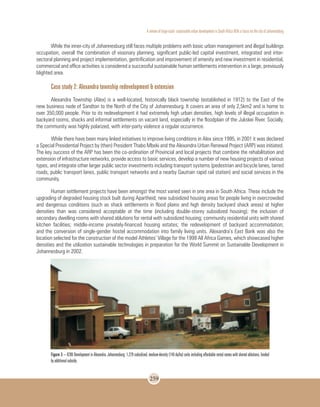 A review of large-scale sustainable urban development in South Africa With a Focus on the city of Johannesburg
259
While the inner-city of Johannesburg still faces multiple problems with basic urban management and illegal buildings
occupation, overall the combination of visionary planning, significant public-led capital investment, integrated and inter-
sectoral planning and project implementation, gentrification and improvement of amenity and new investment in residential,
commercial and office activities is considered a successful sustainable human settlements intervention in a large, previously
blighted area.
Case study 2: Alexandra township redevelopment & extension
Alexandra Township (Alex) is a well-located, historically black township (established in 1912) to the East of the
new business node of Sandton to the North of the City of Johannesburg. It covers an area of only 2,5km2 and is home to
over 350,000 people. Prior to its redevelopment it had extremely high urban densities, high levels of illegal occupation in
backyard rooms, shacks and informal settlements on vacant land, especially in the floodplain of the Jukskei River. Socially,
the community was highly polarized, with inter-party violence a regular occurrence.
While there have been many linked initiatives to improve living conditions in Alex since 1995, in 2001 it was declared
a Special Presidential Project by (then) President Thabo Mbeki and the Alexandra Urban Renewal Project (ARP) was initiated.
The key success of the ARP has been the co-ordination of Provincial and local projects that combine the rehabilitation and
extension of infrastructure networks, provide access to basic services, develop a number of new housing projects of various
types, and integrate other larger public sector investments including transport systems (pedestrian and bicycle lanes, tarred
roads, public transport lanes, public transport networks and a nearby Gautrain rapid rail station) and social services in the
community.
Human settlement projects have been amongst the most varied seen in one area in South Africa. These include the
upgrading of degraded housing stock built during Apartheid; new subsidized housing areas for people living in overcrowded
and dangerous conditions (such as shack settlements in flood plains and high density backyard shack areas) at higher
densities than was considered acceptable at the time (including double-storey subsidized housing); the inclusion of
secondary dwelling rooms with shared ablutions for rental with subsidized housing; community residential units with shared
kitchen facilities; middle-income privately-financed housing estates; the redevelopment of backyard accommodation;
and the conversion of single-gender hostel accommodation into family living units. Alexandra’s East Bank was also the
location selected for the construction of the model Athletes’ Village for the 1999 All Africa Games, which showcased higher
densities and the utilization sustainable technologies in preparation for the World Summit on Sustainable Development in
Johannesburg in 2002.
Figure 3 – K206 Development in Alexandra, Johannesburg: 1,229 subsidized, medium-density (140 du/ha) units including affordable rental rooms with shared ablutions, funded
by additional subsidy.
 