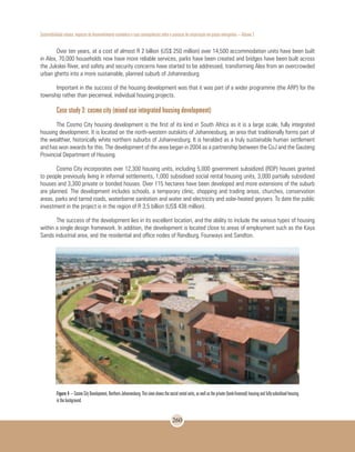 Sustentabilidade urbana: impactos do desenvolvimento econômico e suas consequências sobre o processo de urbanização em países emergentes – Volume 3
260
Over ten years, at a cost of almost R 2 billion (US$ 250 million) over 14,500 accommodation units have been built
in Alex, 70,000 households now have more reliable services, parks have been created and bridges have been built across
the Jukskei River, and safety and security concerns have started to be addressed, transforming Alex from an overcrowded
urban ghetto into a more sustainable, planned suburb of Johannesburg.
Important in the success of the housing development was that it was part of a wider programme (the ARP) for the
township rather than piecemeal, individual housing projects.
Case study 3: cosmo city (mixed use integrated housing development)
The Cosmo City housing development is the first of its kind in South Africa as it is a large scale, fully integrated
housing development. It is located on the north-western outskirts of Johannesburg, an area that traditionally forms part of
the wealthier, historically white northern suburbs of Johannesburg. It is heralded as a truly sustainable human settlement
and has won awards for this. The development of the area began in 2004 as a partnership between the CoJ and the Gauteng
Provincial Department of Housing.
Cosmo City incorporates over 12,300 housing units, including 5,000 government subsidized (RDP) houses granted
to people previously living in informal settlements, 1,000 subsidised social rental housing units, 3,000 partially subsidized
houses and 3,300 private or bonded houses. Over 115 hectares have been developed and more extensions of the suburb
are planned. The development includes schools, a temporary clinic, shopping and trading areas, churches, conservation
areas, parks and tarred roads, waterborne sanitation and water and electricity and solar-heated geysers. To date the public
investment in the project is in the region of R 3,5 billion (US$ 438 million).
The success of the development lies in its excellent location, and the ability to include the various types of housing
within a single design framework. In addition, the development is located close to areas of employment such as the Kaya
Sands industrial area, and the residential and office nodes of Randburg, Fourways and Sandton.
Figure 4 – Cosmo City Development, Northern Johannesburg. This view shows the social rental units, as well as the private (bank-financed) housing and fully-subsidised housing
in the background.
 
