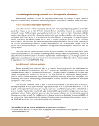 A review of large-scale sustainable urban development in South Africa With a Focus on the city of Johannesburg
261
Future challenges to creating sustainable urban development in Johannesburg
Notwithstanding the modest successes that have been achieved to date, key challenges facing the creation of
large-scale sustainable human settlements in Johannesburg (and indeed in South Africa) in the future, are discussed below.
Visionary sustainable urban development implementation
Many policy frameworks include ‘sustainability’ in their lexicon, and many developments purport to be ‘sustainable’
due to their inclusion of one or more of the key elements of urban sustainability. However, few projects exist that
completely embrace the full concept of sustainable human settlement. There is still very little in the country’s and CoJ’s
policies and development activity that indicates the development of a true ‘circular metabolism’ in the functioning of the
metropolitan area. There is a need for a complete immersion in the philosophy of sustainability, from policy formulation,
through initial design, during implementation and as a basis for on-going management. In order to do this, bold steps
must be taken to plan, implement and manage visionary urban spaces that break from the staid design standards and
the structures of current funding frameworks, in order to develop examples that can be replicated. The new SHSUP is a
positive step in this direction and once fully implemented should guide all future developments. As indicated in the UN
Concept paper50
:
“Only those cities able to embrace different patterns of growth and address inequalities and inefficiencies will be
able to provide better lives for their residents, while limiting ecological damage and enhancing their identity. The future of
cities will depend on which models can be devised and implemented to build a new type of city, with the right economies of
agglomeration in social, economic and environmental terms. However, institutions and legislation will need to be developed
to support such a vision”. (UNITED NATIONS, 2012)
Sectoral integration & institutional coordination
Creating sustainable human settlements relies on an integrative developmental paradigm and requires supportive
institutions to achieve this. The composition of South Africa’s settlement and city-building institutions and programmes are
generally an inherent inhibitor to sustainable urban development51
. It remains a challenge to integrate and co-ordinate what
Swilling (2005) refers to as “a contradictory evolution of a vast array of sectoral and spatial policies”, including national,
provincial and local sectoral departments dealing with human settlement and housing, water, waste management, land
and planning, social facilities, transport, energy, urban development incentives, job creation programmes and other special
developmental funding streams.
South Africa has consistently shown its ability to create an impressive body of law and regulation in this regard,
backed by solid intent. However, implementation of large-scale sustainable urban development is still hampered by lack of
properly functioning coordinative structures and integrative approaches to combine resources, and real political intent. In
order to ensure the implementation of sustainable urban development (through large scale housing provision), much closer
collaboration between the three spheres of government, the many funding mechanisms and the co-ordinated department
functions must be taken seriously. The establishment of the National Committee on Sustainable Development (NCSD) and
the mechanisms at the city level (such as the devolution of housing subsidy responsibility and the mechanisms set out in
the SHSUP) will be critical to future large-scale sustainable urban development.
50
United Nations. WUF6 – The Urban Future: Concept Paper and Outline of Dialogues - The 21st Century: Century of the City.HSP/WUF/6/2 p.11.
51
For instance, the concept of a “Ministry of Cities”, as in Brazil, seems inherently more likely to yield the supportive framework for sustainable and integrated city growth than a three-tier, multi-sectoral
institutional framework such as South Africa’s.
 