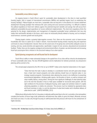 Sustentabilidade urbana: impactos do desenvolvimento econômico e suas consequências sobre o processo de urbanização em países emergentes – Volume 3
262
Sustainability versus delivery targets
An ongoing tension in South Africa’s quest for sustainable urban development is the drive to meet quantified
housing targets, both in respect of international commitments (MDGs) and specified targets (such as eradicating the
housing ‘backlog’). Political targets are short-term, sustainable cities are long-term. In the absence of a human settlement
development (housing) paradigm that embraces life cycle costing and cross-sectoral accounting, it is difficult to balance
the political expedience of short-term delivery against the potential long-term benefits and savings that will accrue from
additional sustainability-focused expenditure on human settlement implementation. This short-term expediency limits the
potential for the design, implementation and management of integrated sustainable human settlements that may only
realize their real benefits decades in the future, and in areas not necessarily directly related to housing, such as transport,
social services, economic growth and social grants.
Chasing targets creates a growing triple-negative scenario. First, there are the economic costs to lower-income
households who have no option but to reside in distant, mono-functional housing estates requiring long and expensive
commutes to areas of employment. Second, there are the social costs of not giving new communities adequate access to
existing, and new, social amenities and opportunities, specifically in respect of civic services, educational and recreational
facilities. Thirdly, there are the negative ecological and environmental effects of greater raw land demands and increasing
fossil fuel consumption that is inherent in the structural makeup of our urban spaces.
Spatial planning arrangements and well-located land for development
South Africa’s ability to make substantial changes to the spatial form of our cities will be critical to the development
of future sustainable urban areas. The new SPLUM legislation and its implications for national, provincial, city and precinct
planning will be central to this.
The concept paper prepared by the UN in the run up to WUF652
makes some important observations in this regard:
“Cities that have the tools in place to develop in a coordinated manner and with good urban design
have a head start toward prosperity and urban planning should have an important place in any
strategy towards prosperity. Conventional urban planning has proven to be ineffective in preventing
environmental degradation, shrinking public spaces, the formation of slums, as well as transport and
urban mobility failures, among others. Among the most significant challenges of urban planning today
and in the next few decades is how to make space available for structured urban growth, with the
right conditions for the provision of adequate housing, water supply and sanitation needs of a rapidly
urbanizing population or orderly city extension. This process must be mediated by appropriate laws
and fiscal incentives in order, to curb the distortions of urban land market and to facilitate delivery of
urban land at scale”. (UNITED NATIONS, 2012)
While almost all land within the CoJ’s boundary is relatively well located (due to the city’s centrality in the metropolitan
complex),the location of future large-scale settlements will determine their ability to grow into linked, efficiently serviced
and mixed use areas. It is also only through focusing on well-located land that pressure will mount for the achievement of
higher densities.
52
United Nations. WUF6 – The Urban Future: Concept Paper and Outline of Dialogues - The 21st Century: Century of the City. HSP/WUF/6/2, p. 10.
 