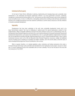 A review of large-scale sustainable urban development in South Africa With a Focus on the city of Johannesburg
263
Institutional will and capacity
At the heart of South Africa’s difficulties in planning, implementing and managing large-scale sustainable urban
development is the institutional and financial weaknesses inherent in our local government structures. Leadership,
management, professional and technical skills are ‘thin’, and resources are often mainly focused on day-to-day management
issues and political crises. In short, it is difficult for a metropolitan authority that is battling to deal with basic administrative
functions such as billing discrepancies and rates clearance certificates to commit serious resources to the lofty ambitions
of citywide sustainable development.
Replicability
Developments that have been undertaken in line with more sustainable development trends tend to be
large ‘demonstration projects’ that may be challenging to replicate given the special dispensations created for their
implementation. Where sustainable settlement outcomes have been achieved in areas such as Johannesburg’s inner city,
the Alexandra Urban Renewal Programme and Cosmo City, much could be attributed to the special institutional, financial and
developmental dispensations such projects have benefited from, than to a generally facilitative implementation framework
that can be replicated successfully nationally. High-level political focus (such as ‘Special Presidential Project’ status), special
institutional structures (such as the JDA and Alexandra Urban Renewal Programme structures), multiple and additional
sources of funding (such as doubling up of subsidies and ‘hidden’ subsidies), and in the end the ability to ‘bend the rules’ of
various developmental programmes have all contributed to their success.
What is required, therefore, is to develop legislation, policy, institutions and funding mechanisms that create a
framework through which large-scale sustainable urban development can be replicated on every project, not just on a select
few. It is only by replicating success that sustainable cities can start to develop. The CoJ has the basis for this now with
the introduction of the SHSUP.
 