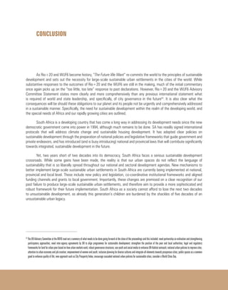 CONCLUSION
As Rio+20 and WUF6 become history, “The Future We Want” re-commits the world to the principles of sustainable
development and sets out the necessity for large-scale sustainable urban settlements in the cities of the world. While
substantive responses to the outcomes of Rio+20 and the WUF6 are still in the making, much of the initial commentary
once again picks up on the “too little, too late” response to past declarations. However, Rio+20 and the WUF6 Advisory
Committee Statement states more clearly and more comprehensively than any previous international statement what
is required of world and state leadership, and specifically, of city governance in the future53
. It is also clear what the
consequences will be should these obligations to our planet and its people not be urgently and comprehensively addressed
in a sustainable manner. Specifically, the need for sustainable development within the realm of the developing world, and
the special needs of Africa and our rapidly growing cities are outlined.
South Africa is a developing country that has come a long way in addressing its development needs since the new
democratic government came into power in 1994, although much remains to be done. SA has readily signed international
protocols that will address climate change and sustainable housing development. It has adopted clear policies on
sustainable development through the preparation of national policies and legislative frameworks that guide government and
private endeavors, and has introduced (and is busy introducing) national and provincial laws that will contribute significantly
towards integrated, sustainable development in the future.
Yet, two years short of two decades into its democracy, South Africa faces a serious sustainable development
crossroads. While some gains have been made, the reality is that our urban spaces do not reflect the language of
sustainability that is so liberally spread throughout our national and sectoral development agendas. New mechanisms to
better implement large-scale sustainable urban settlements in South Africa are currently being implemented at national,
provincial and local level. These include new policy and legislation, co-coordinative institutional frameworks and aligned
funding channels and grants to local government. Importantly, these changes are premised on a clear recognition of our
past failure to produce large-scale sustainable urban settlements, and therefore aim to provide a more sophisticated and
robust framework for their future implementation. South Africa as a society cannot afford to lose the next two decades
to unsustainable development, as already this generation’s children are burdened by the shackles of five decades of an
unsustainable urban legacy.
53
TheUNAdvisoryCommitteeattheWUF6readoutasummaryofwhatneedstobedonegoingforwardatthecloseoftheproceedingsandthisincluded:needpartnershipco-ordinationandstrengthening
participatory approaches; need inter-agency agreements by UN to align programmes for sustainable development; strengthen the position of the poor and local authorities; legal and regulatory
frameworksforlandforurbanpoorbasedonhowurbanmarketswork;robustgovernancestructures;useyouthandsocialmediatoenhanceUN-Habitatoutreach;nationalurbanpoliciestoimprovecites;
attentiontourbaneconomyandjobcreation;empowermentofwomenandyouth;inclusiveplanningfordiverseculturesandintegrateallelementstowardsprosperouscities;publicspacesasacommon
good to enhance quality of life; new approach such as City Prosperity Index; encourage cascaded national urban policies for sustainable cities; consider a World Cities Day.
 