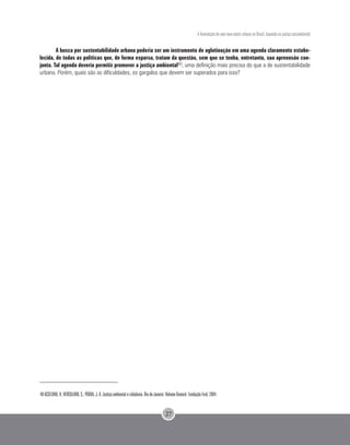 A formulação de uma nova matriz urbana no Brasil, baseada na justiça sociambiental
27
A busca por sustentabilidade urbana poderia ser um instrumento de aglutinação em uma agenda claramente estabe-
lecida, de todas as políticas que, de forma esparsa, tratam da questão, sem que se tenha, entretanto, sua apreensão con-
junta. Tal agenda deveria permitir promover a justiça ambiental40, uma definição mais precisa do que a de sustentabilidade
urbana. Porém, quais são as dificuldades, os gargalos que devem ser superados para isso?
40 ACSELRAD, H; HERCULANO, S.; PÁDUA, J. A. Justiça ambiental e cidadania. Rio de Janeiro: Relume Dumará: Fundação Ford, 2004.
 