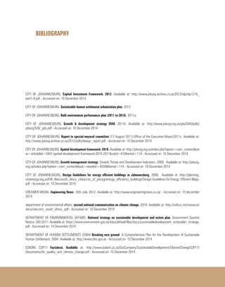 BIBLIOGRAPHY
CITY OF JOHANNESBURG. Capital Investment Framework. 2012. Available at: http://www.joburg-archive.co.za/2012/idp/idp1216_
part1-8.pdf - Accessed on: 10 December 2014
CITY OF JOHANNESBURG. Sustainable human settlement urbanization plan. 2012
CITY OF JOHANNESBURG. Built environment performance plan (2011 to 2016). 2011a.
CITY OF JOHANNESBURG. Growth & development strategy 2040. 2011b. Available at: http://www.joburg.org.za/gds2040/pdfs/
joburg2040_gds.pdf - Accessed on: 10 December 2014
CITY OF JOHANNESBURG. Report to special mayoral committee (17 August 2011).Office of the Executive Mayor.2011c. Available at:
http://www.joburg-archive.co.za/2012/pdfs/design_report.pdf - Accessed on: 10 December 2014
CITY OF JOHANNESBURG. Spatial development framework. 2010. Available at: http://joburg.org.za/index.php?option=com_content&vie
w=article&id=5941:spatial-development-framework-2010-2011&catid=61&Itemid=114 - Accessed on: 10 December 2014
CITY OF JOHANNESBURG. Growth management strategy: Growth Trends and Development Indicators. 2009. Available at: http://joburg.
org.za/index.php?option=com_content&task=view&id=4030&Itemid=114 - Accessed on: 10 December 2014
CITY OF JOHANNESBURG. Design Guidelines for energy efficient buildings in Johannesburg. 2008. Available at: http://planning.
cityenergy.org.za/Pdf_files/south_africa_cities/city_of_joburg/energy_efficiency_buildings/Design Guidelines for Energy Efficient Bldgs.
pdf - Accessed on: 10 December 2014
CREAMER MEDIA. Engineering News, 16th July, 2012. Available at: http://www.engineeringnews.co.za/ - Accessed on: 10 december
2014
department of environmental affairs. second national communication on climate change. 2010. Available at: http://unfccc.int/resource/
docs/natc/snc_south_africa_.pdf - Accessed on: 10 December 2014
DEPARTMENT OF ENVIRONMENTAL AFFAIRS. National strategy on sustainable development and action plan. Government Gazette
Notice, 393.2011. Available at: https://www.environment.gov.za/sites/default/files/docs/sustainabledevelopment_actionplan_strategy.
pdf - Accessed on: 10 December 2014
DEPARTMENT OF HUMAN SETTLEMENTS (2004) Breaking new ground: A Comprehensive Plan for the Development of Sustainable
Human Settlement. 2004. Available at: http://www.dhs.gov.za - Accessed on: 10 December 2014
ESKOM. COP17 Factsheet. Available at: http://www.eskom.co.za/OurCompany/SustainableDevelopment/ClimateChangeCOP17/
Documents/Air_quality_and_climate_change.pdf - Accessed on: 10 December 2014
 