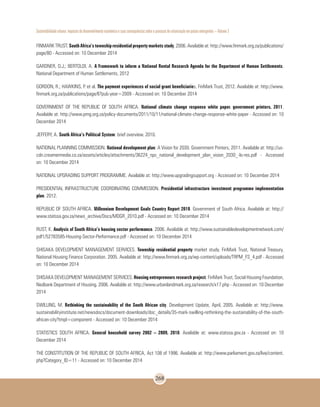 Sustentabilidade urbana: impactos do desenvolvimento econômico e suas consequências sobre o processo de urbanização em países emergentes – Volume 3
268
FINMARK TRUST. South Africa’s township residential property markets study, 2006. Available at: http://www.finmark.org.za/publications/
page/80 - Accessed on: 10 December 2014
GARDNER, D.J.; BERTOLDI, A. A Framework to inform a National Rental Research Agenda for the Department of Human Settlements.
National Department of Human Settlements, 2012
GORDON, R.; HAWKINS, P. et al. The payment experiences of social grant beneficiaries. FinMark Trust, 2012. Available at: http://www.
finmark.org.za/publications/page/6?pub-year=2009 - Accessed on: 10 December 2014
GOVERNMENT OF THE REPUBLIC OF SOUTH AFRICA. National climate change response white paper. government printers, 2011.
Available at: http://www.pmg.org.za/policy-documents/2011/10/11/national-climate-change-response-white-paper - Accessed on: 10
December 2014
JEFFERY, A. South Africa’s Political System: brief overview. 2010.
NATIONAL PLANNING COMMISSION. National development plan: A Vision for 2030. Government Printers, 2011. Available at: http://us-
cdn.creamermedia.co.za/assets/articles/attachments/36224_npc_national_development_plan_vision_2030_-lo-res.pdf - Accessed
on: 10 December 2014
NATIONAL UPGRADING SUPPORT PROGRAMME. Available at: http://www.upgradingsupport.org - Accessed on: 10 December 2014
PRESIDENTIAL INFRASTRUCTURE COORDINATING COMMISSION. Presidential infrastructure investment programme implementation
plan. 2012.
REPUBLIC OF SOUTH AFRICA. Millennium Development Goals Country Report 2010. Government of South Africa. Available at: http://
www.statssa.gov.za/news_archive/Docs/MDGR_2010.pdf - Accessed on: 10 December 2014
RUST, K. Analysis of South Africa’s housing sector performance. 2006. Available at: http://www.sustainabledevelopmentnetwork.com/
pdf1/52783585-Housing-Sector-Performance.pdf - Accessed on: 10 December 2014
SHISAKA DEVELOPMENT MANAGEMENT SERVICES. Township residential property market study. FinMark Trust, National Treasury,
National Housing Finance Corporation. 2005. Available at: http://www.finmark.org.za/wp-content/uploads/TRPM_FS_4.pdf - Accessed
on: 10 December 2014
SHISAKA DEVELOPMENT MANAGEMENT SERVICES. Housing entrepreneurs research project. FinMark Trust, Social Housing Foundation,
Nedbank Department of Housing. 2006. Available at: http://www.urbanlandmark.org.za/research/x17.php - Accessed on: 10 December
2014
SWILLING, M. Rethinking the sustainability of the South African city. Development Update, April, 2005. Available at: http://www.
sustainabilityinstitute.net/newsdocs/document-downloads/doc_details/35-mark-swilling-rethinking-the-sustainability-of-the-south-
african-city?tmpl=component - Accessed on: 10 December 2014
STATISTICS SOUTH AFRICA. General household survey 2002 – 2009, 2010. Available at: www.statssa.gov.za - Accessed on: 10
December 2014
THE CONSTITUTION OF THE REPUBLIC OF SOUTH AFRICA, Act 108 of 1996. Available at: http://www.parliament.gov.za/live/content.
php?Category_ID=11 - Accessed on: 10 December 2014
 