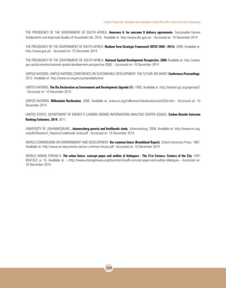 A review of large-scale sustainable urban development in South Africa With a Focus on the city of Johannesburg
269
THE PRESIDENCY OF THE GOVERNMENT OF SOUTH AFRICA. Annexure A: for outcome 8 delivery agreements: Sustainable Human
Settlements and Improved Quality of Household Life, 2010. Available at: http://www.dhs.gov.za/ - Accessed on: 10 December 2014
THE PRESIDENCY OF THE GOVERNMENT OF SOUTH AFRICA. Medium Term Strategic Framework (MTSF 2009 - 2014). 2009. Available at:
http://www.gov.za/ - Accessed on: 10 December 2014
THE PRESIDENCY OF THE GOVERNMENT OF SOUTH AFRICA. National Spatial Development Perspective, 2006 Available at: http://www.
gov.za/documents/national-spatial-development-perspective-2006 - Accessed on: 10 December 2014
UNITED NATIONS. UNITED NATIONS CONFERENCE ON SUSTAINABLE DEVELOPMENT: THE FUTURE WE WANT. Conference Proceedings,
2012. Available at: http://www.un.org/en/sustainablefuture/
UNITED NATIONS. The Rio Declaration on Environment and Development (Agenda 21). 1992. Available at: http://habitat.igc.org/agenda21
- Accessed on: 10 December 2014
UNITED NATIONS. Millennium Declaration. 2000. Available at: www.un.org/millennium/declaration/ares552e.htm - Accessed on: 10
December 2014
UNITED STATES. DEPARTMENT OF ENERGY’S CARBON DIOXIDE INFORMATION ANALYSIS CENTER (CDIAC). Carbon Dioxide Emission
Ranking Estimates, 2010. 2011.
UNIVERSITY OF JOHANNESBURG. Johannesburg poverty and livelihoods study. Johannesburg. 2008. Available at: http://www.ncr.org.
za/pdfs/Research_Reports/Livelihoods study.pdf - Accessed on: 10 December 2014
WORLD COMMISSION ON ENVIRONMENT AND DEVELOPMENT. Our common future (Brundtland Report). Oxford University Press. 1987.
Available at: http://www.un-documents.net/our-common-future.pdf - Accessed on: 10 December 2014
WORLD URBAN FORUM 6. The urban future: concept paper and outline of dialogues - The 21st Century: Century of the City. HSP/
WUF/6/2, p. 10. Available at: <http://www.urbangateway.org/document/wuf6-concept-paper-and-outline-dialogues - Accessed on:
10 December 2014
 