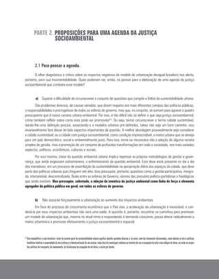 PARTE 2. PROPOSIÇÕES PARA UMA AGENDA DA JUSTIÇA
SOCIOAMBIENTAL
2.1 Para pensar a agenda.
O olhar diagnóstico e crítico sobre os impactos negativos do modelo de urbanização desigual brasileiro nos alerta,
portanto, para sua insustentabilidade. Quais poderiam ser, então, os passos para a elaboração de uma agenda de justiça
socioambiental que combata esse modelo?
a)	 Superar a dificuldade de circunscrever o conjunto de questões que compõe a (falta) de sustentabilidade urbana.
São problemas diversos, de causas variadas, que dizem respeito aos mais diferentes campos das políticas públicas,
a responsabilidades e prerrogativas de todas as esferas de governo, mas que, no conjunto, se somam para agravar o quadro
preocupante que é nosso cenário urbano-ambiental. Por isso, é tão difícil não só definir o que seja justiça socioambiental,
como também refletir sobre como esta pode ser promovida41. Ou seja, tentar circunscrever o termo cidade sustentável,
dando-lhe uma definição precisa, associando-o a modelos urbanos pré-definidos, talvez não seja um bom caminho: isso
invariavelmente fará deixar de lado aspectos importantes da questão. A melhor abordagem provavelmente seja considerar
a cidade sustentável, ou a cidade com justiça socioambiental, como condição imprescindível, a matriz urbana que se deseja
para um país democrático, social e ambientalmente justo. Para isso, torna-se necessária não a adoção de alguma receita
simples de gestão, mas a promoção de um conjunto de profundas transformações em toda a sociedade, nos mais variados
aspectos, políticos, econômicos, culturais e sociais.
Por isso mesmo, tratar da questão ambiental urbana implica repensar as próprias metodologias de gestão e gover-
nança, que ainda engessam sobremaneira, o enfrentamento da questão ambiental. Esta deve estar presente no dia a dia
dos moradores, em um processo de assimilação da sustentabilidade na apropriação diária dos espaços da cidade, que deve
partir das políticas urbanas que cheguem até eles. Isso pressupõe, portanto, questões como a gestão participativa, integra-
da, intersetorial, descentralizada, fluida entre as esferas de Governo, isentas das pressões político-partidárias e fisiológicas
que ainda existem. Mas pressupõe, sobretudo, a adoção da temática da justiça ambiental como linha de força e elemento
agregador da política pública em geral, em todas as esferas de governo.
b)	 Não associar forçosamente a urbanização ao aumento dos impactos ambientais.
Em face do processo de crescimento econômico que o País vive, a aceleração da urbanização é inexorável, e con-
dená-la por seus impactos ambientais não será uma saída. A questão é, portanto, encontrar os caminhos para promover
um modelo de urbanização que, mesmo no atual ritmo e respondendo à demanda crescente, possa alterar radicalmente a
matriz urbanística e promover efetivamente a justiça socioambiental e espacial.
41
Paraexemplificarocasobrasileiro:tratardoassuntogeraldasustentabilidadeurbanasignificaabordarquestõesdiversase,àsvezes,nemtãoclaramenterelacionadas,comoabordarasleisepolíticas
fundiáriasrelativasàpropriedadedaterraurbanaeàdemocratizaçãodeseuacesso,tratardasleismunicipaisrelativasaocontroledeusoeocupaçãodosoloeaoscódigosdeobras,ouaindaseocupar
das políticas de transporte, de saneamento, da fiscalização da ocupação do território, e assim por diante.
 