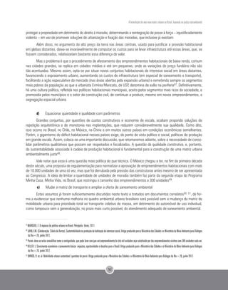 A formulação de uma nova matriz urbana no Brasil, baseada na justiça sociambiental
31
proteger a propriedade em detrimento do direito à moradia, determinando a reintegração de posse à força – injustificadamente
violenta – em vez de promover soluções de urbanização e fixação das moradias, que inclusive já existiam.
Além disso, no argumento do alto preço da terra nas áreas centrais, usado para justificar a provisão habitacional
em glebas distantes, deixa-se invariavelmente de computar os custos para se levar infraestrutura até essas áreas, que, se
fossem considerados, relativizariam bastante essa diferença de valor.
Mas o problema é que o procedimento de afastamento dos empreendimentos habitacionais de baixa renda, comum
nas cidades grandes, se replica em cidades médias e até em pequenas, onde as variações do preço fundiário não são
tão acentuadas. Mesmo assim, opta-se por situar novos conjuntos habitacionais de interesse social em áreas distantes,
favorecendo o espraiamento urbano, aumentando os custos de infraestrutura (em especial de saneamento e transporte),
facilitando a ação especulativa do mercado (nas áreas abertas pela expansão urbana) e remetendo sempre os segmentos
mais pobres da população ao que a urbanista Ermínia Maricato, da USP, denomina de exílio na periferia47. Definitivamente,
há uma cultura política, refletida nas políticas habitacionais municipais, aceita pelos segmentos mais ricos da sociedade, e
promovida pelos municípios e o setor da construção civil, de continuar a produzir, mesmo em novos empreendimentos, a
segregação espacial urbana.
d)	 Equacionar quantidade e qualidade com parâmetros
Grandes conjuntos, por questões de custos construtivos e economia de escala, acabam propondo soluções de
repetição arquitetônica e de monotonia nas implantações, que reduzem consideravelmente sua qualidade. Como dito,
isso ocorre no Brasil, no Chile, no México, na China e em muitos outros países em condições econômicas semelhantes.
Porém, o gigantismo do déficit habitacional nesses países exige, do ponto de vista político e social, políticas de produção
em grande escala. Assim, coloca-se uma importante discussão, que retomaremos adiante, sobre a necessidade de conso-
lidar parâmetros qualitativos que possam ser respeitados e fiscalizados. A questão da qualidade construtiva, e, portanto,
da sustentabilidade associada à cadeia de produção habitacional é fundamental para a construção de uma matriz urbana
ambientalmente justa48.
Vale notar que essa é uma questão mais política do que técnica. O México chegou a ter, no fim da primeira década
deste século, uma proposta de regulamentação para normatizar a aprovação de empreendimentos habitacionais com mais
de 10.000 unidades de uma só vez, mas que foi derrubada pela pressão das construtoras antes mesmo de ser apresentada
ao Congresso. A ideia de limitar a quantidade de unidades de moradia também faz parte da segunda etapa do Programa
Minha Casa, Minha Vida, no Brasil, que restringiu o tamanho dos empreendimentos a 300 unidades49.
e)	 Mudar a matriz de transporte e ampliar a oferta de saneamento ambiental
Estes assuntos já foram suficientemente discutidos neste texto e tratados em documentos correlatos50 51, de for-
ma a evidenciar que nenhuma melhoria no quadro ambiental urbano brasileiro será possível sem a mudança da matriz de
mobilidade urbana para prioridade total ao transporte coletivo de massa, em detrimento do automóvel de uso individual,
como tampouco sem a generalização, no prazo mais curto possível, do atendimento adequado de saneamento ambiental.
47
MARICATO, E. O impasse da política urbana no Brasil. Petrópolis: Vozes, 2011.
48
JOHN,V.M.(Colaboração:CibeledeBarros).Sustentabilidadenaproduçãodehabitaçãodeinteressesocial.ArtigoproduzidoparaoMinistériodasCidadeseoMinistériodoMeioAmbienteparaDiálogos
da Rio+20, junho 2012.
49
Porém,deve-seevitararmadilhascomoacontiguidade,quepodefazercomqueumempreendimentodetrêsmilunidadessejasubstituídopordezempreendimentosvizinhoscom300unidadescadaum.
50
HELLER.L.Crescimentoeconômicoesaneamentobásico:impactos,oportunidadesedesafiosparaoBrasil.ArtigoproduzidoparaoMinistériodasCidadeseoMinistériodoMeioAmbienteparaDiálogos
da Rio+20, junho 2012.
51
ORRICO, R. et. al. Mobilidade urbana sustentável: questões do porvir. Artigo produzido para o Ministério das Cidades e o Ministério do Meio Ambiente para Diálogos da Rio+20, junho 2012.
 