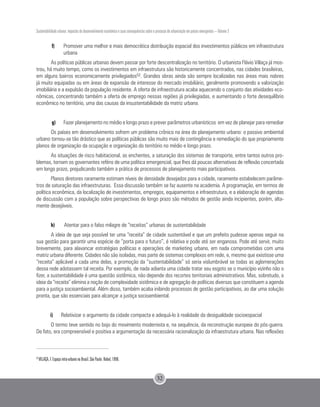 Sustentabilidade urbana: impactos do desenvolvimento econômico e suas consequências sobre o processo de urbanização em países emergentes – Volume 3
32
f)	 Promover uma melhor e mais democrática distribuição espacial dos investimentos públicos em infraestrutura
urbana
As políticas públicas urbanas devem passar por forte descentralização no território. O urbanista Flávio Villaça já mos-
trou, há muito tempo, como os investimentos em infraestrutura são historicamente concentrados, nas cidades brasileiras,
em alguns bairros economicamente privilegiados52. Grandes obras ainda são sempre localizadas nas áreas mais nobres
já muito equipadas ou em áreas de expansão de interesse do mercado imobiliário, geralmente promovendo a valorização
imobiliária e a expulsão da população residente. A oferta de infraestrutura acaba aquecendo o conjunto das atividades eco-
nômicas, concentrando também a oferta de emprego nessas regiões já privilegiadas, e aumentando o forte desequilíbrio
econômico no território, uma das causas da insustentabilidade da matriz urbana.
g)	 Fazer planejamento no médio e longo prazo e prever parâmetros urbanísticos em vez de planejar para remediar
Os países em desenvolvimento sofrem um problema crônico na área do planejamento urbano: o passivo ambiental
urbano tornou-se tão drástico que as políticas públicas são muito mais de contingência e remediação do que propriamente
planos de organização da ocupação e organização do território no médio e longo prazo.
As situações de risco habitacional, as enchentes, a saturação dos sistemas de transporte, entre tantos outros pro-
blemas, tornam os governantes reféns de uma política emergencial, que lhes dá poucas alternativas de reflexão concertada
em longo prazo, prejudicando também a prática de processos de planejamento mais participativos.
Planos diretores raramente estimam níveis de densidade desejados para a cidade, raramente estabelecem parâme-
tros de saturação das infraestruturas. Essa discussão também se faz ausente na academia. A programação, em termos de
política econômica, da localização de investimentos, empregos, equipamentos e infraestrutura, e a elaboração de agendas
de discussão com a população sobre perspectivas de longo prazo são métodos de gestão ainda incipientes, porém, alta-
mente desejáveis.
h) 	 Atentar para o falso milagre de “receitas” urbanas de sustentabilidade
A ideia de que seja possível ter uma “receita” de cidade sustentável e que um prefeito pudesse apenas seguir na
sua gestão para garantir uma espécie de “porta para o futuro”, é relativa e pode até ser enganosa. Pode até servir, muito
brevemente, para alavancar estratégias políticas e operações de marketing urbano, em nada comprometidas com uma
matriz urbana diferente. Cidades não são isoladas, mas parte de sistemas complexos em rede, e, mesmo que existisse uma
“receita” aplicável a cada uma delas, a promoção da “sustentabilidade” só seria vislumbrável se todas as aglomerações
dessa rede adotassem tal receita. Por exemplo, de nada adianta uma cidade tratar seu esgoto se o município vizinho não o
fizer, a sustentabilidade é uma questão sistêmica, não depende dos recortes territoriais administrativos. Mas, sobretudo, a
ideia da “receita” elimina a noção de complexidade sistêmica e de agregação de políticas diversas que constituem a agenda
para a justiça socioambiental. Além disso, também acaba inibindo processos de gestão participativos, ao dar uma solução
pronta, que são essenciais para alcançar a justiça socioambiental.
i)	 Relativizar o argumento da cidade compacta e adequá-lo à realidade da desigualdade socioespacial
O termo teve sentido no bojo do movimento modernista e, na sequência, da reconstrução europeia do pós-guerra.
De fato, era compreensível e positiva a argumentação da necessária racionalização da infraestrutura urbana. Nas reflexões
52
VILLAÇA, F. Espaço intra-urbano no Brasil. São Paulo: Nobel, 1998.
 