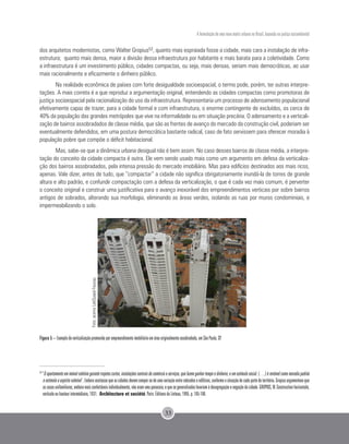 A formulação de uma nova matriz urbana no Brasil, baseada na justiça sociambiental
33
dos arquitetos modernistas, como Walter Gropius53, quanto mais espraiada fosse a cidade, mais cara a instalação de infra-
estrutura; quanto mais densa, maior a divisão dessa infraestrutura por habitante e mais barata para a coletividade. Como
a infraestrutura é um investimento público, cidades compactas, ou seja, mais densas, seriam mais democráticas, ao usar
mais racionalmente e eficazmente o dinheiro público.
Na realidade econômica de países com forte desigualdade socioespacial, o termo pode, porém, ter outras interpre-
tações. A mais correta é a que reproduz a argumentação original, entendendo as cidades compactas como promotoras de
justiça socioespacial pela racionalização do uso da infraestrutura. Representaria um processo de adensamento populacional
efetivamente capaz de trazer, para a cidade formal e com infraestrutura, o enorme contingente de excluídos, os cerca de
40% da população das grandes metrópoles que vive na informalidade ou em situação precária. O adensamento e a verticali-
zação de bairros assobradados de classe média, que são as frentes de avanço do mercado da construção civil, poderiam ser
eventualmente defendidos, em uma postura democrática bastante radical, caso de fato servissem para oferecer moradia à
população pobre que compõe o déficit habitacional.
Mas, sabe-se que a dinâmica urbana desigual não é bem assim. No caso desses bairros de classe média, a interpre-
tação do conceito da cidade compacta é outra. Ele vem sendo usado mais como um argumento em defesa da verticaliza-
ção dos bairros assobradados, pela intensa pressão do mercado imobiliário. Mas para edifícios destinados aos mais ricos,
apenas. Vale dizer, antes de tudo, que “compactar” a cidade não significa obrigatoriamente inundá-la de torres de grande
altura e alto padrão, e confundir compactação com a defesa da verticalização, o que é cada vez mais comum, é perverter
o conceito original e construir uma justificativa para o avanço inexorável dos empreendimentos verticais por sobre bairros
antigos de sobrados, alterando sua morfologia, eliminando as áreas verdes, isolando as ruas por muros condominiais, e
impermeabilizando o solo.
Figura 5 – Exemplo de verticalização promovida por empreendimento imobiliário em área originalmente assobradada, em São Paulo, SP.
53
“Oapartamentoemimóvelcoletivogarantetrajetoscurtos,instalaçõescentraisdecomércioeserviços,quefazemganhartempoedinheiro,eumestímulosocial.(…)érentávelcomomoradiapadrão
eestimulaoespíritocoletivo”.Emboraaceitassequeascidadesdevemcompor-sedeumavariaçãoentresobradoseedifícios,conformeasituaçãodecadapartedoterritório,Gropiusargumentavaque
ascasasunifamiliares,emboramaisconfortáveisindividualmente,nãoeramumapanaceia,equesegeneralizadaslevariamàdesagregaçãoenegaçãodacidade.GROPIUS,W.Constructionhorizontale,
verticale ou hauteur intermédiaire, 1931. Architecture et société. Paris: Éditions du Linteau, 1995. p. 105-106.
Foto:acervoLabQuapá-Fauusp.
 