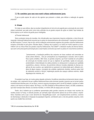Sustentabilidade urbana: impactos do desenvolvimento econômico e suas consequências sobre o processo de urbanização em países emergentes – Volume 3
34
2.2 Os caminhos para uma nova matriz urbana ambientemente justa.
O que se pode esperar de cada um dos agentes que produzem a cidade, para efetivar a realização da agenda
proposta?
A. O Estado
Em todas as suas esferas, deve se envolver integralmente em torno de uma agenda para a promoção de uma matriz
urbana sustentável, que pode servir como mote unificador de um grande conjunto de ações na cidade, hoje tratadas de
forma esparsa ou em setores de gestão pouco interligados.
a) Provisão habitacional
Seria a produção maciça de moradias, tão criticada pelos seus importantes impactos ambientais, a única forma de
responder à demanda habitacional crescente que os países em desenvolvimento vêm enfrentando? A pergunta é sensível e
de difícil resposta. É comum, hoje em dia, vermos avaliações extremamente negativas dos grandes conjuntos habitacionais
europeus construídos no pós-guerra. Décadas depois, o balanço não é positivo e as razões em muitos aspectos se asse-
melham com as críticas feitas aos grandes conjuntos habitacionais. Para Stébé54, a desilusão resultou de diversos fatores,
que soam como preocupante premonição para o atual impulso construtivo que vivem os países em crescimento econômico:
“primeiramente, a localização periférica dos conjuntos em áreas residuais mal conectadas ao
tecido urbano dinâmico... teve por consequência sua marginalização e exclusão, tanto no plano
físico quanto simbólico. Além disso, os grandes conjuntos, que foram resultado de uma política
de construção de moradias sociais em que os objetivos de quantidade, rapidez de execução,
produtividade e industrialização da cadeia produtiva se sobrepuseram à pesquisa por qualidade
arquitetônica, urbanas e técnicas, não permitiram oferecer moradias adaptadas às diversas exi-
gências de seus usuários, que rapidamente se queixaram da mediocridade geral: utilização com-
plexa de alguns espaços, concepção das unidades rapidamente obsoleta, ausência quase total
de isolamento acústico e térmico, implantação precária dos espaços coletivos externos, rápida
degradação dos materiais, etc”.
O resultado é que hoje, em muitos países daquele continente, há políticas sistemáticas de desmonte desses conjun-
tos antigos, sob o argumento de que a política habitacional deve evitar promover grandes conjuntos que se tornam guetos
monofuncionais distantes para, em vez disso, construir conjuntos de pequeno porte, de até 50 unidades, inseridos na malha
urbana e até mesmo em bairros nobres. Na França, a Lei SRU (Solidarité et Renouvellement Urbain), de 2000, estabeleceu
que todo município deve oferecer, do total de moradias, no mínimo 20% do espaço para uso social.
Porém, não é evidente que os problemas apresentados pelos grandes conjuntos em tempos mais recentes (as
revoltas sociais na França, na década passada, por exemplo) sejam decorrentes apenas da sua forma urbana e arquite-
tônica. Questões como a que o autor denomina de “desqualificação social”, com empobrecimento econômico, aumento
do desemprego e obstáculos à integração da população imigrante, contribuíram para a crise dos grandes conjuntos, tanto
quanto seu modelo físico-territorial.
54
STÉBÉ, J.M. La crise des banlieues. Collection Que Sais-je. Paris : PUF, 1999.
 