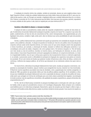 Sustentabilidade urbana: impactos do desenvolvimento econômico e suas consequências sobre o processo de urbanização em países emergentes – Volume 3
36
A ampliação do tamanho mínimo das unidades, também já comentado, deveria ser outra exigência desse marco
legal. Enquanto no Brasil, a média das unidades habitacionais para renda média e baixa está abaixo de 50 m², para uma mo-
radia de dois quartos e sala, em Portugal, por exemplo, a legislação define que a unidade habitacional deve ter, no mínimo,
38 m² básicos, acrescidos de 10 m² para cada pessoa que ela habite. Uma casa para cinco pessoas, portanto, equivalente
às nossas unidades de dois quartos e sala, deve ter naquele país uma área mínima de 88 m² 58.
Incentivar a diversidade de soluções e a inovação tecnológica
A adoção de todos os procedimentos citados ainda não responde completamente à questão do início desta se-
ção: há alternativas de provisão habitacional à produção de grandes conjuntos de massa? Se a resposta é que estes não
podem, evidentemente, em face do ritmo de crescimento do País, serem menosprezados, mas regulamentados por uma
legislação mais precisa, completa e rígida, ainda assim, deve-se destacar que outras possibilidades de ação são possíveis
e desejáveis.
De fato, a política habitacional mais sustentável será aquela que apresentar uma variedade de soluções tão ampla
quanto a dos problemas colocados. A solução da questão da moradia por meio de uma política única de produção de
conjuntos verticais acaba sendo impositiva demais, em muitos casos em que outras soluções seriam mais apropriadas
e menos traumáticas, por exemplo, a urbanização de favelas, baseada na melhoria das edificações existentes e sua
consolidação como parte da cidade, integrada a ela como qualquer bairro. Há inúmeras situações no País de favelas
com meio século ou mais de existência, inseridas na mancha urbana, com habitações em alvenaria, às vezes, até de
vários andares. Essas áreas frequentemente continuam segregadas da cidade por um conjunto de obstáculos, e o maior
é a irregularidade fundiária, mas em que o esforço para superá-los não é propriamente intenso e o elemento aglutinador
é, na verdade, o preconceito social e a dificuldade de aceitação de integração dos segmentos mais pobres ao restante
da sociedade. Há um sem-número de favelas que poderiam receber infraestrutura viária, linhas de ônibus, comércio de
vizinhança, melhorias dos espaços públicos, de tal forma que deixassem de ser obstáculos urbanos dos quais tudo se
desvia.
Da mesma forma, alternativas de produção habitacional de menor porte, tocadas por pequenas construtoras, coo-
perativas ou associações de moradores, seja por mutirão ou por autogestão dos recursos, deveriam ser mais incentivadas.
O Brasil tem enorme experiência acumulada nesse tipo de atividades, como a popularização dos mutirões autogeridos na
década de 1990, que poderia ser aproveitada melhor, por meio de políticas públicas específicas. Se for verdadeira a crítica
de que essa modalidade de produção habitacional nunca terá a capacidade de alcançar a escala de uma política de massa,
ainda assim suas vantagens em termos de contribuição para uma matriz urbana sustentável são inegáveis: reconstituição
do tecido social por meio de experiências comunitárias, alta qualidade dos projetos arquitetônicos, pequena dimensões dos
empreendimentos etc.59.
Por fim, não há no Brasil avanço consistente na pesquisa tecnológica para a construção civil, setor que, em gran-
de medida, ainda se apoia em procedimentos arcaicos e em tecnologias ultrapassadas. Basta comparar com a indústria
automobilística para se ter ideia dessa estagnação. Basicamente, apesar de exceções que não chegam a afetar a regra, a
construção civil brasileira ainda utiliza técnicas usadas na primeira metade do século passado. Esse assunto diz respeito ao
58
SAMORA, P. Proyecto de vivienda en favelas: especificidades y parâmetros de calidad. México: Infonavit-Redalyc, 2010.
59
O PMCMV, ao criar a modalidade “Entidades”, atentou para esse aspecto. Porém, dos cerca de um milhão de unidades contratadas por esse programa, pouco mais de dez mil apenas foram feitas nessa
modalidade, o que mostra o quanto ela pode ser ainda explorada. Também a Lei de Assistência Técnica, nº 11.888, aprovada em 2008, praticamente ficou no esquecimento, quando pode ter um enorme
potencialtantoparapromoveramelhoriahabitacionaldosbairrosprecáriosquantoparacolocargrandenúmerodejovensprofissionaisdoramodaarquiteturaeengenhariaemcontatocomosdesafios
do enfrentamento da precariedade urbana.
 