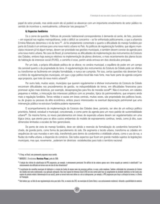 A formulação de uma nova matriz urbana no Brasil, baseada na justiça sociambiental
37
papel do setor privado, mas ainda assim ele só poderá se alavancar com um importante envolvimento do setor público no
sentido de incentivar e, eventualmente, cofinanciar tais pesquisas 61.
b) Aspectos fundiários
Eis o cerne da questão. Políticas de provisão habitacional correspondentes à demanda só serão, de fato, possíveis
– em especial nas regiões metropolitanas, onde o déficit se concentra – se for enfrentada politicamente, o que a urbanista
Ermínia Maricato denomina o nó da terra 62. Já foi amplamente comentado o quanto a dificuldade do manejo fundiário por
parte do Estado é um entrave para uma nova matriz urbana no País. As políticas de regularização fundiária, que alguns muni-
cípios iniciaram já há algum tempo, devem ser prioridade nas gestões municipais, e também devem constar da agenda para
uma nova matriz urbana. No caso do Brasil, já comentamos as dificuldades de implementação dos instrumentos do Estatuto
das Cidades, embora haja avanços relativos na implementação de planos diretores, e mais recentemente dos planos locais
de habitação de interesse social (PLHIS), o caminho é esse, porém ainda entrava em dois obstáculos principais.
Por um lado, a própria dificuldade política de se alterar, no cenário municipal, o equilíbrio de poder em um campo
tão sensível quanto o da propriedade da terra. A regulamentação dos instrumentos do Estatuto da Cidade pode ser efetiva
ou transformar-se facilmente em simples formalidade, e nunca ser cumprida. Por isso, certas questões não deveriam ficar
a critério de regulamentações municipais, em que o jogo político local fala mais forte, mas fazer parte da agenda conjunta
aqui proposta, que trate da nova matriz urbana63.
Por outro lado, muitas vezes, municípios que querem regulamentar e efetivar instrumentos do Estatuto da Cidade
encontram dificuldades nos procedimentos de gestão, na indisponibilidade de terras, em dificuldades financeiras para
promover ações mais drásticas, por exemplo, desapropriações para fins de moradia social64. Não é incomum, em cidades
pequenas e médias, a imiscuição dos interesses públicos com os privados, típica do patrimonialismo, que emperra ainda
mais a regulação fundiária. Terras retidas e vazias em áreas centrais, muitas vezes, são propriedade dos políticos locais,
ou de grupos ou pessoas da elite econômica, ambos pouco interessados na eventual depreciação patrimonial que uma
intervenção pública na estrutura fundiária poderia representar.
O acompanhamento da implementação do Estatuto das Cidades deve, portanto, ser alvo de um esforço político
prioritário, federal, estadual e municipal, concatenado, e como parte da agenda para um novo padrão de sustentabilidade
urbana65. Da mesma forma, os novos parcelamentos em áreas de expansão urbana devem ser regulamentados em uma
lógica única, que atente para os altos custos ambientais do modelo de espraiamento contínuo, tendo, como já dito, suas
dimensões limitadas a escalas de fato gerenciáveis.
Do ponto de vista do manejo fundiário, deve ser obtida a reversão da formalização do condomínio horizontal fe-
chado, de grande porte, como forma de parcelamento do solo. Ele segmenta o tecido urbano, transforma as cidades em
sequências de ruas muradas e sem vida, transferindo para dentro do condomínio a vitalidade urbana, como o uso da rua, a
fluidez da malha urbana, a dispersão do comércio. São todos aspectos que ficam em grande medida sujeitos às legislações
municipais, mas que, novamente , poderiam ter diretrizes estabelecidas para todo o território nacional.
61
A Finep, no Brasil, vem promovendo programas nesse sentido.
62
MARICATO, E. O nó da terra. Revista Piauí, junho de 2008.
63
A adoção dos critérios de subutilização do IPTU progressivo, por exemplo, é extremamente permissível. Um edifício de dez andares apenas com o térreo ocupado por comércio é subutilizado? E um
estacionamento não edificado em terreno vazio em área de boa infraestrutura?
64
A constituição dos conselhos municipais de habitação e a criação dos fundos de mesmo nome são processos políticos, às vezes, ainda complexos. Também a efetividade dos instrumentos do Estatuto
das Cidades está muito condicionada a sua aplicação sobreposta. Uma Zona Especial de Interesse Social (ZEIS) em área central pode levar ao congelamento da atividade imobiliária no lote (como uma
espécie de protesto velado à determinação de uso social), porém se tornará muito mais efetiva se a ela se sobrepuserem, por exemplo, o IPTU progressivo para forçar a utilização do terreno, e o Direito
de Preempção.
65
Vale lembrar que, na falta de uma regulamentação única para todo o País, na maioria das ZEIS, nos municípios do Centro-Oeste, o uso exclusivamente residencial, refreando a possibilidade de comércio
 