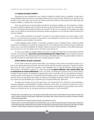 Sustentabilidade urbana: impactos do desenvolvimento econômico e suas consequências sobre o processo de urbanização em países emergentes – Volume 3
38
c) A regulação da produção imobiliária
Argumentou-se aqui, repetidamente, que a dinâmica imobiliária da cidade formal, já consolidada, contribui para a
insustentabilidade urbana tanto quanto a precariedade habitacional dos setores informais. Mostramos que, quando se trata
de definir a matriz urbana atual, o que nos serve de modelo é justamente a dinâmica urbana dessas áreas capitaneadas pelo
mercado imobiliário, e o balanço não é muito positivo.
Ocorre que grande parte da permissividade nas dinâmicas de produção imobiliária, que tanto impactam as cidades,
se dá pela insuficiente regulação estatal. Os planos diretores em geral são bastante flexíveis, quando não condescenden-
tes com a intensificação descontrolada da dinâmica de mercado65. As leis de uso e ocupação do solo seguem uma lógica
antiga, mas as cidades que experimentaram alternativas também não lograram com isso controlar melhor as dinâmicas do
mercado imobiliário.
Por fim, recentes escândalos de corrupção66 trouxeram à luz um problema endêmico nas nossas cidades: o clien-
telismo e a troca de favores nos processos de aprovação de novas edificações. O impacto sobre o meio ambiente de tal
anarquia regulatória e permissividade é imensurável.
A própria legislação urbana brasileira, no que tange à ocupação do solo e ao código de obras, contribui em grande
medida para a consolidação de um padrão de ocupação em lotes, com a edificação neles centrada por força da exigência de
diversos recuos, que exclui possibilidades de soluções melhores do ponto de vista urbanístico, como edifícios geminados,
sem recuo para a rua, mas com jardins comuns nos fundos, praças internas etc.
Em suma, a prerrogativa da regulação pública da produção e ocupação do espaço deve ser urgentemente retomada
no Brasil, o que deveria passar pela revisão e possível homogeneização dos códigos de obra a partir de parâmetros básicos
únicos iguais para todo o País, sobretudo quando se observa que a liberalidade recorrente nas grandes cidades transfere-se,
travestida de modelo de modernidade urbana, para as cidades pequenas e médias.
d) Novas dinâmicas de gestão e governança
Por fim, ainda no campo das ações do Poder Público, uma mudança na matriz urbana nunca poderá acontecer se, no
bojo de uma agenda política para promovê-la, não forem inseridos aspectos de gestão e governança. A gestão do território
deve ocorrer em níveis e escalas mais recortadas e mais interligadas entre si, superando diferenças político-partidárias:
intermunicipais, metropolitanas, regionais, etc., ainda mais porque os aspectos ambientais, como a questão hídrica, não
se circunscrevem aos recortes administrativos. Existe, sem dúvida, uma defasagem expressiva entre as escalas federal e
municipal. Enquanto aspectos de integração da agenda podem ocorrer no primeiro nível, isso não significa que tenhamos,
e de fato estamos muito longe de ter, um amadurecimento homogêneo entre os municípios ou entre estados e municípios,
que ficam ainda mais descolados pela ausência de instâncias intermediárias de gestão territorial. Há de se observar que
isso constitui uma das dificuldades para a implementação do Programa Minha Casa, Minha Vida.
Há urgência por inovações das formas de governança, com a aproximação com o nível local e a descentralização, a
necessária integração e intersetorialidade. As políticas ambientais, muitas vezes, se sustentam em ações locais, como a
agricultura urbana ou métodos alternativos e localizados de saneamento, ainda incipientes e que necessitam, para transfor-
marem-se em políticas de fato, de uma gestão aproximada e participativa, no nível comunitário67.
65
As Operações Urbanas, não por coincidência, mas por ser o único instrumento do Estatuto da Cidade a favorecer claramente a atividade imobiliária, foram bastante aplicadas nos municípios. Deram
margem ao surgimento dos Certificados de Potencial Adicional de Proteção (Cepacs), títulos imobiliários relativos ao potencial construtivo futuro das operações, que promoveram uma verdadeira
financeirização da especulação imobiliária.
66
	Foi o caso da cidade de São Paulo, com a descoberta de corrupção em larga escala no setor de aprovações, no ano de 2012.
67 	
Chegamosaoextremodeter,comoemSãoPaulo,Subprefeiturascommaisde500milhabitantes,ouseja,comotamanhodeumagrandecidade,porémseminstrumentosdegestão.Adificuldadeemse
aprovarconselhosderepresentantesesubprefeitoseleitosmostracomoocaminhodeumadescentralizaçãoparaumagovernançamaislocalizadaeparticipativaaindaélongo.Enquantoissoéimpossível
uma cidade de 11 milhões de habitantes ser governada por um único prefeito eleito e 55 vereadores. Paris, com cerca de 2 milhões de habitantes, dispõe de 20 subprefeitos eleitos.
 
