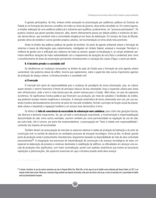 A formulação de uma nova matriz urbana no Brasil, baseada na justiça sociambiental
39
A gestão participativa, de fato, embora tenha avançado na preconização por audiências públicas do Estatuto da
Cidade ou na formação dos diversos conselhos em todos os níveis de governo, deve ainda consolidar-se. Em muitos lugares,
a simples realização de uma audiência pública já é suficiente para qualificar, juridicamente, um “processo participativo”. Os
projetos urbanos que geram grandes impactos, aliás, devem efetivamente passar por debate público e instâncias de deci-
são democráticas, que envolvam toda a comunidade atingida já nas fases de elaboração. Em tempos de Copa do Mundo,
grandes obras de estádios e outros grandes projetos urbanos, tal recomendação se torna ainda mais premente.
Ainda no âmbito das políticas públicas de gestão do território, faz parte da agenda ambiental urbana a formação de
sistemas e bases de informações para cadastramento, interligados em âmbito federal, estadual e municipal. Permitem a
melhoria da gestão com a unificação dos cadastros de todos os setores, ajudam na fiscalização e, no campo ambiental, per-
mitem identificar situações de maior vulnerabilidade com o mapeamento de situações de risco físico e ambiental, bem como
o reconhecimento de áreas de preservação permanente remanescentes e a situação dos corpos d’água, e assim por diante.
B. A iniciativa privada e a sociedade civil
Se detalharmos as mudanças necessárias no âmbito da ação do Estado para a formação de uma agenda urbana
sustentável, não podemos deixar de refletir, mesmo que rapidamente, sobre o papel dos dois outros importantes agentes
da produção do espaço urbano: a iniciativa privada e a sociedade civil.
a) O mercado
O mercado tem parte da responsabilidade para a mudança do paradigma da nossa urbanização, pois, ao colocar
quase sempre o retorno financeiro à frente de princípios básicos de boa urbanidade, força a expansão urbana para áreas
sem infraestrutura, onde a terra é mais barata para ele, porém onerosa para o Estado. Além disso, no caso do segmento
econômico, há significativos fundos públicos que financiam sua produção, por meio de subsídios e facilidades de crédito,
que poderiam ensejar maiores exigências e restrições. A retenção sistemática de terras urbanizadas sem uso, por sua vez,
ainda é prática demasiadamente recorrente de parte do mercado imobiliário, ferindo o princípio da função social da proprie-
dade urbana e impedindo a regulação fundiária e um acesso mais democrático à terra.
Os efeitos da falta de consciência da necessidade de urbanização mais cuidadosa, para o bem das gerações futuras,
são diversos e bastante impactantes. Se, por um lado a verticalização exacerbada, a movimentação e impermeabilização
descontrolada do solo, entre outros exemplos, ocorrem também por certa permissividade na regulação do uso do solo,
por outro lado, não é comum, por parte dos empreendedores, a preocupação em “fazer a cidade com responsabilidade”,
contendo tais ímpetos de lucratividade.
Também devem ser preocupação do mercado os aspectos relativos à cadeia de produção da habitação e do setor da
construção civil, no sentido de alavancar um verdadeiro processo de inovação tecnológica. Como já dito, no Brasil, grande
parte da produção ainda é praticamente manufatureira, largamente baseada na disponibilidade de mão de obra contratada
precariamente68. A estagnação nos processos de industrialização da construção e de avanços tecnológicos do setor, em
especial na elaboração de produtos e sistemas destinados à reabilitação de edifícios, as dificuldades em alcançar uma es-
cala de produção mais significativa, com maior racionalização, porém com padrões urbanísticos que evitem as excessivas
repetições e padronizações, são aspectos essenciais em que a iniciativa privada ainda deve avançar.
68 	
A inclusão, reincidente, de uma das maiores construtoras que atua no Programa Minha Casa, Minha Vida, na lista negra de uso de trabalho escravo elaborada pelo Governo Federal, em 2012, é um
exemplocristalinodessecenário.Mesmoqueaconstrutoraalegueproblemacomempresasterceirizadas,aindaassimnãoeliminaofatodeque,nosetordaconstruçãocivil,aprecariedadedotrabalho
ainda seja demasiadamente frequente.
 