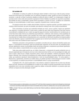 Sustentabilidade urbana: impactos do desenvolvimento econômico e suas consequências sobre o processo de urbanização em países emergentes – Volume 3
40
b)A sociedade civil
A dificuldade na mudança do padrão de urbanização esbarra também no fato de que a ideia da justiça socioam-
biental está ainda longe de ser assimilada como um parâmetro desejável de cidade, também por parte da sociedade. Se
aumentam, a cada dia, no Brasil, movimentos cidadãos em defesa do direito à cidade69, em compensação a imagem de
ascensão social e status ainda está associada à aquisição de imóveis moldados nos padrões do consumismo exacerbado.
São símbolos de status e modernidade o grande número de garagens e, portanto, de carros, os edifícios em condomínios
fechados, as cercas eletrificadas e os altos muros, as guaritas, as grandes torres, e assim por diante.
Em pesquisa recente sobre o modelo urbano brasileiro, lançamos as seguintes questões, que dizem respeito à uma
mudança cultural necessária, por parte da sociedade, para alavancar mudanças reais rumo à justiça socioambiental:
Como conscientizar as pessoas que condomínios fechados por muros, cercas e guaritas, mesmo que aparentem
mais segurança, na verdade segmentam o tecido urbano e acabam por gerar ainda mais insegurança? Que esses mesmos
muros eliminam a vitalidade das ruas e matam seu papel de espaço de convívio, transformando-as em corredores para os
carros? Que áreas verdes internas aos condomínios são insuficientes e, sobretudo, muito menores e menos agradáveis do
que seriam praças públicas grandes e bem mantidas? Que muitas vagas na garagem podem significar status e conforto,
mas alimentam um modelo urbano de deslumbramento com o automóvel, em detrimento de políticas de transporte público
muito mais eficientes, seguras e sustentáveis? Que os espaços que se reservam para estacionar os carros tiram dos mora-
dores áreas muito mais saudáveis de lazer e descanso?70
Poderíamos acrescentar: como generalizar na sociedade a consciência de que o alcance de benefícios apenas para
alguns e a continuidade da manutenção, quase que ignorada pelos segmentos de mais alta renda, de contingentes popu-
lacionais significativos vivendo na precariedade urbana são bombas ambientais a retardamento que afetarão significativa-
mente nossas cidades e comprometerão de vez a justiça socioambiental?
Todas essas ações podem permitir que, em médio e longo prazo, a compreensão da questão ambiental como um
elemento aglutinador para a formação de uma nova matriz urbana possa levar de fato a um novo paradigma de cidade, pelo
qual se supere a ideia de que o simples crescimento urbano, mesmo sem qualidade, é sinônimo de progresso. Pode-se
esperar, sobretudo, frear o processo de transferência do modelo urbanístico vigente nas grandes cidades para as de porte
médio, que atualmente reproduzem indiscriminadamente a matriz da insustentabilidade urbana. Em outras palavras, o
Brasil precisa, urgentemente, reinventar seu modelo urbano, em padrões que levem à democratização do acesso à cidade
e à boa arquitetura, em padrões que promovam a sustentabilidade urbana e a justiça socioambiental.
A Conferência Rio+20, cúpula mundial sobre o meio ambiente, realizada na cidade do Rio de Janeiro duas décadas
depois da Eco92, representou boa possibilidade de se avaliar em que medida as questões apresentadas nesse texto estão
progredindo rumo a uma nova consciência sobre o papel das cidades na discussão ambiental e as possíveis ações para
enfrentar os impactos da (má) urbanização mundial71.
69
Porpartedemovimentosorganizados,mastambémespontâneos,comooqueocorreuem2011emSãoPauloemdefesadamanutençãodeumaestaçãodemetrôemHigienópoliscujaretiradadoprojeto
da nova linha havia sido solicitada por moradores daquele bairro de classe alta. Ou de movimentos culturais que articulam arte à reivindicação urbana, como os que atuam nas periferias de São Paulo.
70
FERREIRA, J. S. W. (Coord). Produzir casas ou construir cidades? desafios para um novo Brasil urbano. Parâmetros de qualidade para a implementação de projetos habitacionais e urbanos. São Paulo:
LABHAB; FUPAM, 2012.
 