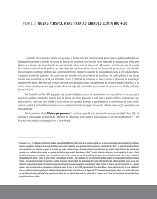 A questão não é simples. Vimos até aqui que o desafio está em construir uma agenda para a justiça ambiental que
coloque efetivamente a cidade no centro da discussão ambiental, em face do ritmo acelerado de urbanização vivido pelo
planeta e o cenário de generalização da precariedade urbana que se apresenta. Além disso, mostrou-se que tal agenda
tem caráter essencialmente político, ou seja, deve ser reestruturadora não só das formas de governança, mas também
das correlações de forças políticas que, sistematicamente, relegam a questão da desigualdade social a um segundo plano.
A questão ambiental, portanto, não pode mais ser tratada como um conjunto de iniciativas, do poder público e dos atores
sociais, mais ou menos técnicas, que somadas teriam o potencial de amenizar ou talvez reverter o processo de degradação
ambiental em curso. Ela deve ser o motor de uma transformação muito mais profunda do próprio modelo econômico e da
matriz urbana atualmente em voga mundo afora, no bojo das sociedades de consumo de massa. Uma tarefa, portanto,
bastante árdua.
Na Conferência Rio+20 a questão da sustentabilidade urbana foi reconhecida como problema, e incorporada à
agenda da política ambiental, mesmo que de forma um tanto periférica e não com o papel central e estruturador que
preconizamos, mas isso sem dúvida já é ao menos um começo. Começa a generalizar-se a constatação de que a matriz
urbana mundial é ambientalmente desastrosa e dramaticamente desigual, ensejando reflexão sobre ações possíveis para
sua superação.
No documento oficial O futuro que queremos72, no tema específico do desenvolvimento sustentável (Tema 19), há
menção à necessidade premente de “eliminar as diferenças entre países desenvolvidos e em desenvolvimento”73, em
função de declarada preocupação com o fato de que:
PARTE 3. NOVAS PERSPECTIVAS PARA AS CIDADES COM A RIO+20
71
	AssimcomoaRio+20,tambémosFórunsUrbanosMundiais,organizadospelaUN-Habitat,podemtornar-seumespaçoprivilegiadoparaseavançarnaconcertaçãointernacionalemtornodosdesafios
dajustiçasocioambiental.Tambémnosfórunsaagendaambientalapareceaindafragmentada,semaapreensãosistêmicanecessária.Aescolhadoformato“fórum”,noembalodoFórumSocialMundial,
mostra a vontade de criar, sobretudo, um espaço de discussões, que envolva o máximo de agentes da área do urbanismo e da administração das questões urbanas. Os fóruns vêm mostrando certa
aproximaçãocomareflexãoacadêmica,porém,noseuformatoatual,aindacarregamumperfildemasiadamente“oficial”,servindo,sobretudo,depalcoparaatrocadeexperiênciasdegestãoeadifusão
das políticas de cada governo participante, o que a rigor não é ruim, porém não deve restringir-se a isso. Não são ainda, portanto, espaço para uma verdadeira reflexão crítica, já que a diversidade de
posições é tão grande quanto o número de países, governos e visões políticas presentes, e são apresentadas mais para informação e tomada de posições do que para serem submetidas a discussões
críticas.Arepresentaçãodasociedadecivilficarestritaàacanhadaparticipaçãodasuniversidades,masespecialmentedasgrandesONGsdeportemundial,tambémimportantesplayers,mas,emgeral,
distantesdemovimentosdasociedadecivildecunhomaispopular.Aparticipaçãodosmovimentospopulares,dosexcluídosdo“urbano”noséculo21,talvezosquemaistenhamafalarsobreaquestão,
inexiste e deveria ser de alguma forma contemplada na organização do evento. No Fórum do Rio, em 2008, a proximidade do Fórum Social Urbano, a poucas centenas de metros do Fórum da UN-Habitat,
criouumadinâmicainteressante,quandoalgunsdebatedoresatéparticiparamdeambososfóruns.NoeventodeNápoles,em2012,entretanto,aaproximaçãoquepoderiaterseiniciadonoRioanulou-
se, com nenhuma interação com o Fórum Social que acontecia na cidade. Este será o desafio desse evento, nas edições futuras: incorporar no seu “fórum” um conjunto mais representativo de toda a
sociedade, incluindo os excluídos.
 
