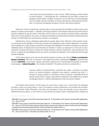Sustentabilidade urbana: impactos do desenvolvimento econômico e suas consequências sobre o processo de urbanização em países emergentes – Volume 3
42
“uma a cada cinco pessoas do planeta, ou seja, mais de 1 bilhão de pessoas, continue vivendo
na extrema pobreza. (...) Reconhecemos que, considerando que para 2050 se projeta uma
população mundial superior a 9 bilhões de pessoas e que se estima que 2/3 dessa população
viverá em cidades, devemos intensificar os esforços para alcançar o desenvolvimento susten-
tável, e em particular a erradicação da pobreza, da fome e das doenças evitáveis”.
Ainda assim, há de se constatar que a questão urbana, mesmo que pareça tão assimilada na citação anterior, pouco
aparece no conjunto do documento. E, sobretudo, está longe de aparecer como elemento estrutural que permeie todas as
questões ambientais (já que até mesmo a dimensão rural está cada vez mais atrelada à economia urbana), aparecendo
ainda como um tema específico, entre outros. A mudança do tratamento da questão urbana é elemento imprescindível para
alcançar as transformações que aparentemente começam a ser desejadas.
Evidentemente, entre as abordagens segmentadas da questão, alguns temas, felizmente, já têm aparente consen-
so, mesmo que isto não signifique, nem de longe, que ações mais significativas sejam iniciadas rapidamente. A necessida-
de de ampliação dos serviços de água e saneamento, de adoção de modalidades de transporte sustentáveis que garantam
mobilidade urbana, de redução dos riscos de desastres são temáticas “urbanas” que aparecem no “marco para a ação e
seguimento” do documento oficial, no quesito das “esferas temáticas e questões intersetoriais”, demonstrando que, mais
uma vez, a questão da sustentabilidade urbana não constitui uma agenda centralizadora, mas é tratada pelo viés das ações
setoriais interligadas.
O tema urbano aparece como mais uma das questões setoriais a se pensar, sob o título de Cidades e assentamentos
humanos sustentáveis. Sobre ela, se reconhece a necessidade de promover o planejamento integrado de assentamentos
humanos sustentáveis, o que envolve, segundo o documento, ações locais de conscientização da população, de aumento
da participação – inclusive dos pobres – nas tomadas de decisões74. Os países assinantes se comprometem a:
“promover políticas de desenvolvimento sustentável que apoiem a prestação de serviços
sociais e de moradia includentes, condições de vida seguras e saudáveis para todos (...),
transporte e energia acessíveis e sustentáveis, fomento à proteção e reestabelecimento de
espaços urbanos verdes e seguros, água potável e saneamento, boa qualidade do ar, geração
de empregos decentes, e melhoria do planejamento urbano dos bairros marginais”.
As intenções estão presentes. O texto segue com outras tantas, sempre com a mesma tônica de erradicação
da pobreza, acesso aos serviços básicos, o que é, sem dúvida, um avanço fundamental, mas já haviam sido reconheci-
dos como tal desde a Rio92. Obviamente, resta saber como ultrapassar o campo das intenções, no que o documento é
definitivamente pouco efetivo, e é até mesmo um tanto otimista com alguma suposta capacidade técnica milagrosa do
72
	NAÇÕES UNIDAS. O futuro que queremos. The Future We Want: Outcome document adopted at Rio+20. General Assembly, June 2012. Disponível em: http://www.uncsd2012.org/thefuturewewant.
html>. Acesso em: 22 dez.2014.
73
NAÇÕES UNIDAS. O futuro que queremos. The Future We Want: Outcome document adopted at Rio+20. General Assembly, June 2012. Disponível em: http://www.uncsd2012.org/thefuturewewant.
html>. Acesso em: 22 dez.2014. Item II-B: Fomento da integração, da aplicação e da coerência: avaliação dos avanços alcançados até o momento e das lacunas que ainda restam na implementação
dos resultados das grandes cúpulas sobre desenvolvimento sustentável e na solução das dificuldades novas e emergentes; subitem 19, p. 5.
74 	
NAÇÕES UNIDAS. O futuro que queremos. The Future We Want: Outcome document adopted at Rio+20. General Assembly, June 2012. Disponível em: http://www.uncsd2012.org/thefuturewewant.
html>. Acesso em: 22 dez.2014. Item V-A – Esferas temáticas e ações intersetoriais, subitens 134 a 137, p. 29.
 