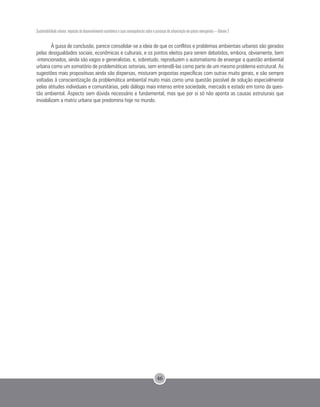 Sustentabilidade urbana: impactos do desenvolvimento econômico e suas consequências sobre o processo de urbanização em países emergentes – Volume 3
46
À guisa de conclusão, parece consolidar-se a ideia de que os conflitos e problemas ambientais urbanos são gerados
pelas desigualdades sociais, econômicas e culturais, e os pontos eleitos para serem debatidos, embora, obviamente, bem
-intencionados, ainda são vagos e generalistas, e, sobretudo, reproduzem o automatismo de enxergar a questão ambiental
urbana como um somatório de problemáticas setoriais, sem entendê-las como parte de um mesmo problema estrutural. As
sugestões mais propositivas ainda são dispersas, misturam propostas específicas com outras muito gerais, e são sempre
voltadas à conscientização da problemática ambiental muito mais como uma questão passível de solução especialmente
pelas atitudes individuais e comunitárias, pelo diálogo mais intenso entre sociedade, mercado e estado em torno da ques-
tão ambiental. Aspecto sem dúvida necessário e fundamental, mas que por si só não aponta as causas estruturais que
inviabilizam a matriz urbana que predomina hoje no mundo.
 