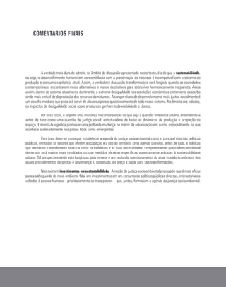 COMENTÁRIOS FINAIS
A verdade mais dura de admitir, no âmbito da discussão apresentada neste texto, é a de que a sustentabilidade,
ou seja, o desenvolvimento humano em concomitância com a preservação da natureza é incompatível com o sistema de
produção e consumo capitalista atual. Assim, a verdadeira discussão transformadora será lançada quando as sociedades
contemporâneas encontrarem meios alternativos e menos destrutivos para sobreviver harmonicamente no planeta. Ainda
assim, dentro do sistema atualmente dominante, a extrema desigualdade nas condições econômicas certamente exacerba
ainda mais o nível de depredação dos recursos da natureza. Alcançar níveis de desenvolvimento mais justos socialmente é
um desafio imediato que pode até servir de alavanca para o questionamento de todo nosso sistema. No âmbito das cidades,
os impactos da desigualdade social sobre a natureza ganham toda visibilidade e clareza.
Por essa razão, é urgente uma mudança na compreensão do que seja a questão ambiental urbana, entendendo-a
antes de tudo como uma questão de justiça social, estruturadora de todas as dinâmicas de produção e ocupação do
espaço. Enfrentá-la significa promover uma profunda mudança na matriz da urbanização em curso, especialmente na que
acontece aceleradamente nos países tidos como emergentes.
Para isso, deve-se conseguir estabelecer a agenda da justiça socioambiental como o principal eixo das políticas
públicas, em todos os setores que afetem a ocupação e o uso do território. Uma agenda que vise, antes de tudo, a políticas
que permitam o atendimento básico a todos os indivíduos e às suas necessidades, compreendendo que o efeito ambiental
desse ato terá muitos mais resultados do que medidas técnicas específicas supostamente voltadas à sustentabilidade
urbana. Tal perspectiva ainda está longínqua, pois remete a um profundo questionamento do atual modelo econômico, dos
atuais procedimentos de gestão e governança e, sobretudo, do preço a pagar para tais transformações.
Não existem investimentos em sustentabilidade. A noção de justiça socioambiental pressupõe que é mais eficaz
para a salvaguarda do meio ambiente falar em investimentos em um conjunto de políticas públicas diversas, intersetoriais e
voltadas à pessoa humana – prioritariamente os mais pobres – que, juntas, formariam a agenda da justiça socioambiental.
 