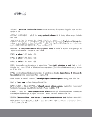 REFERÊNCIAS
ACSELRAD, H. Discursos da sustentabilidade urbana. In: Revista Brasileira de Estudos urbanos e regionais, ano 1, nº 1, maio
de 1999. p. 7989.
ACSELRAD, H; HERCULANO, S.; PÁDUA, J. A. Justiça ambiental e cidadania. Rio de Janeiro: Relume Dumará: Fundação
Ford, 2004.
ARBEX, M.A.; SANTOS, U.P.; MARTINS, C.L.; HILARIO, P.; SALDIVA, N.; PEREIRA, A.L.F.B. Air pollution and the respiratory
system. In: Jornal Brasileiro de Pneumologia, vol.38, nº 5, São Paulo Sept./Oct. 2012. Disponível em: <http://dx.doi.
org/10.1590/S1806-37132012000500015>. Acesso em: 22 dez. 2014.
BARTALINI, V. Os córregos ocultos e a rede de espaços públicos urbanos. In: Revista do Programa de Pós-graduação em
Arquitetura e Urbanismo da FAUUSP, nº 16, 2004. p. 8296.
BRASIL. Lei Federal nº 4.775. Brasília, 1965.
BRASIL. Lei Federal nº 6.766. Brasília, 1979.
BRASIL. Lei Federal nº 7.803. Brasília, 1989.
BRASIL. Secretaria Nacional de Habitação do Ministério das Cidades. Déficit habitacional no Brasil. 2008. p. 29-30.
Disponível em: <http://200.198.50.36/index.php/produtos-e-servicos1/2742-deficit-habitacional-no-brasil-3>. Acesso
em: 22 dez. 2014.
BRASIL. Secretaria Nacional de Saneamento Básico do Ministério das Cidades. Sistema Nacional de Informação de
Saneamento: Diagnóstico dos Serviços de Água e Esgotos, 2012.
CHILE. Ministerio de Vivienda y Urbanismo. Chile, un siglo de políticas en vivienda y barrio. Santiago, Chile: Minvu, 2007.
DAVIS, M. Planeta favela. São Paulo: Boitempo Editorial, 2006.
DEÁK, C.; KAISER, K.; LINK, V.; WHITAKER, J. Verbetes de economia política e urbanismo. Disponível em: <www.usp.br/
fau/docentes/depprojeto/c_deak/CD/4verb/index.html>. Acesso em: 22 dez. 2014.
FERREIRA, J. S. W. (Coord.). Produzir casas ou construir cidades? desafios para um novo Brasil urbano. Parâmetros de
qualidade para a implementação de projetos habitacionais e urbanos. São Paulo: LAHAB/ FUPAM, 2012.
FONSECA, F. O consenso forjado: a grande imprensa e a formação da agenda ultraliberal no Brasil. São Paulo: Hucitec, 2005.
GROPIUS, W. Construction horizontale, verticale ou hauteur intermédiaire, 1931. In: Architecture et société. Paris: Éditions
du Linteau, 1995. p. 105-106.
 