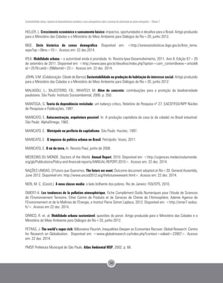 Sustentabilidade urbana: impactos do desenvolvimento econômico e suas consequências sobre o processo de urbanização em países emergentes – Volume 3
50
HELLER, L. Crescimento econômico e saneamento básico: impactos, oportunidades e desafios para o Brasil. Artigo produzido
para o Ministério das Cidades e o Ministério do Meio Ambiente para Diálogos da Rio+20, junho 2012.
IBGE. Série histórica do censo demográfico. Disponível em: <http://seriesestatisticas.ibge.gov.br/lista_tema.
aspx?op=0&no=10>. Acesso em: 22 dez.2014.
IPEA. Mobilidade urbana – o automóvel ainda é prioridade. In: Revista Ipea Desenvolvimento, 2011. Ano 8, Edição 67 – 20
de setembro de 2011. Disponível em: <http://www.ipea.gov.br/desafios/index.php?option=com_content&view=article&
id=2578:catid=28&Itemid=23>. Acesso em: 22 dez. 2014.
JOHN, V.M. (Colaboração: Cibele de Barros) Sustentabilidade na produção de habitação de interesse social. Artigo produzido
para o Ministério das Cidades e o Ministério do Meio Ambiente para Diálogos da Rio+20, junho 2012.
MALAGOLI, L.; BAJESTEIRO, F.B.; WHATELY, M. Além do concreto: contribuições para a proteção da biodiversidade
paulistana. São Paulo: Instituto Socioambiental, 2008. p. 350.
MANTEGA, G. Teoria da dependência revisitada: um balanço crítico, Relatório de Pesquisa nº 27, EAESP/FGV/NPP Núcleo
de Pesquisas e Publicações, 1997.
MARICATO, E. Autoconstrução, arquitetura possível. In: A produção capitalista da casa (e da cidade) no Brasil industrial.
São Paulo: AlphaOmega, 1982.
MARICATO, E. Metrópole na periferia do capitalismo. São Paulo: Hucitec, 1997.
MARICATO, E. O impasse da política urbana no Brasil. Petrópolis: Vozes, 2011.
MARICATO, E. O nó da terra, In: Revista Piauí, junho de 2008.
MEDECINS DU MONDE. Doctors of the World. Annual Report. 2010. Disponível em: <http://urgences.medecinsdumonde.
org/gb/Publications/Policy-and-financial-reports/ANNUAL-REPORT-2010>. Acesso em: 22 dez. 2014.
NAÇÕES UNIDAS. O Futuro que Queremos. The future we want: Outcome document adopted at Rio+20. General Assembly,
June 2012. Disponível em: http://www.uncsd2012.org/thefuturewewant.html>. Acesso em: 22 dez. 2014.
NERI, M. C. (Coord.). A nova classe media: o lado brilhante dos pobres. Rio de Janeiro: FGV/CPS, 2010.
OMER7-A. Les tendances de la pollution atmosphérique, Fiche Complément Outils Numeriques pour l’étude de Sciences
de l’Environnement Terrestre. Ether Centre de Produits et de Services de Chimie de l’Atmosphère; Ademe Agence de
l’Environnement et de la Maîtrise de l’Energie, e Institut Pierre Simon Laplace, 2012. Disponível em: <http://omer7.sedoo.
fr/>. Acesso em 22 dez. 2014.
ORRICO, R. et. al. Mobilidade urbana sustentável: questões do porvir. Artigo produzido para o Ministério das Cidades e o
Ministério do Meio Ambiente para Diálogos da Rio+20, junho 2012.
PETRAS, J. The world’s super rich: Billionaires Flourish, Inequalities Deepen as Economies Recover. Global Research: Centre
for Research on Globalization. Disponível em: <www.globalresearch.ca/index.php?context=va&aid=23907>. Acesso
em: 22 dez. 2014.
PMSP. Prefeitura Municipal de São Paulo. Atlas Ambiental MSP, 2002. p. 66.
 