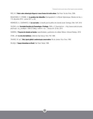 A formulação de uma nova matriz urbana no Brasil, baseada na justiça sociambiental
51
REIS, N. G. Notas sobre urbanização dispersa e novas formas de tecido urbano. São Paulo: Via das Artes, 2006.
REKACEWICS, P.; STIENNE, A. Le paradoxe des bidonvilles (Cartographie) In: Le Monde Diplomatique, Manière de Voir, n.
114, décembre 2010 – janvier 2011. p. 60.
RODRIGUES, A.; SUGRANYES, A. Los con techo: un desafío para la política de vivienda social. Santiago, Chile: SUR, 2010.
SALDIVA, et.al. Sociedade Brasileira de Pneumologia e Tisiologia, 2006. p. 9. Disponível em: <http://www.scielo.br/scielo.
php?script=sci_serial&pid=1806-3713&lng=en&nrm=iso>. Acesso em: 22 dez. 2014.
SAMORA, P. Proyecto de vivienda em favelas: especificidades y parâmetros de cálidad. México: Infonavit-Redalyc, 2010.
STEBE, J.M. La crise des banlieues. Collection Que Sais-je. Paris: PUF, 1999.
TAVARES, M. da C. (Des) ajuste global e modernização conservadora. Rio de Janeiro: Paz e Terra, 1993.
VILLAÇA, F. Espaço Intraurbano no Brasil. São Paulo: Nobel, 1998.
 