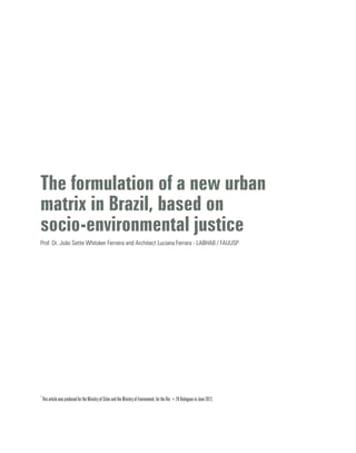 The formulation of a new urban
matrix in Brazil, based on
socio-environmental justice
Prof. Dr. João Sette Whitaker Ferreira and Architect Luciana Ferrara - LABHAB / FAUUSP
*
This article was produced for the Ministry of Cities and the Ministry of Environment, for the Rio +20 Dialogues in June 2012.
 