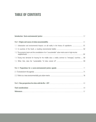 TABLE OF CONTENTS
Introduction: Socio-environmental justice ....................................................................................................... 57
Part 1. Origins and causes of urban unsustainability .......................................................................................... 61
1.1. Urbanization and environmental Impacts: an old reality in the history of capitalismo ........................... 61
1.2. In countries of the South, a resulting environmental liability ................................................................... 62
1.3. The economic boom and the consolidation of an “unsustainable” urban matrix even in high-income
neighborhoods ................................................................................................................................................ 64
1.4. Facing new demands for housing for the middle class: a reality common to “emerging” countries ..... 68
1.5. What, then, does the “sustainability “of cities consist of? ................................................................... 69
Part 2. Propositions for a socio-environmental justice agenda ................................................................... 71
2.1.To brainstorm the agenda .............................................................................................................................. 71
2.2. Paths to a new environmentally just urban matrix ..................................................................................... 76
Part 3 . New perspectives for cities with the Rio +20? ....................................................................................... 83
Final considerations ............................................................................................................................................ 89
References ............................................................................................................................................................ 91
 
