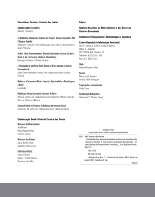 Consultores Técnicos / Autoria dos textos
Coordenador Executivo
Alberto Paranhos
A Mobilidade Urbana como Indutora dos Projetos Urbanos Integrados - PUI.
O Caso de Medellín
Alejandro Echeverri, em colaboração com John S. Bustamante e
Juan P. Ospina
Análise Sobre Desenvolvimentos Urbanos Sustentáveis em Larga Escala na
África do Sul com Foco na Cidade de Johanesburgo
Gemey Abrahams & David Gardner
A Formulação de uma Nova Matriz Urbana no Brasil baseada na Justiça
Socioambiental
João Sette Whitaker Ferreira, em colaboração com Luciana
Ferrara
Mudanças e Saneamento Básico: Impactos, Oportunidades e Desafios para
o Brasil
Léo Heller
Mobilidade Urbana Sustentável: Questões do Porvir
Rômulo Orrico, em colaboração com Nazareno Affonso, Raul de
Bonis e Matheus Oliveira
Sustentabilidade na Produção da Habitação de Interesse Social
Vanderley M. John, em colaboração com Cibele de Barros
Coordenação Geral e Revisão Técnica dos Textos
Ministério do Meio Ambiente
Ariel Pares
Flávia Nascimento
Tarcísio Nunes
Ministério das Cidades
Júnia Santa Rosa
Júlia Lins Bittencourt
ONU-Habitat/ROLAC
Alain Grimard
Rayne Ferretti Moraes
Roxanne Le Failler
Edição
Instituto Brasileiro do Meio Ambiente e dos Recursos
Naturais Renováveis
Diretoria de Planejamento, Administração e Logística
Centro Nacional de Informação Ambiental
SCEN, Trecho 2, Edifício-Sede do Ibama,
Bloco C– Subsolo
CEP 70818-900, Brasília, DF
Telefone: (61) 3316-1206
Fax: (61) 3316-1123
Chefe
Cláudia Moreira Diniz
Revisão
Maria José Teixeira
Vitória Adail Rodrigues
Projeto gráfico e diagramação
Paulo Luna
Normatização Bibliográfica
Helionidia C. Oliveira Pavel
Catalogação na Fonte
Instituto Brasileiro do Meio Ambiente e dos Recursos Naturais Renováveis
B823s 		 Brasil. Ministério do Meio Ambiente
		 Sustentabilidade urbana: impactos do desenvolvimento econômico e suas conseqüências 	sobre	
	o processo de urbanização em países emergentes: textos para as discussões da Rio+20: 	
	volume 3 habitação social e sustentabilidade / Tarcisio Nunes..., 	 [et al]. Organizadores: Brasília:
MMA, 2015.
						270 p.; Il. Color.
						ISBN 978-85-7738-254-5
			 1.Mobilidadeurbana-Brasil.2..3..I.MinistériodoMeioAmbiente-MMA.II.Ministériodas
Cidades. III. ONU – Habitat/Rolac. IV. Título.
CDU(2.ed.)
 