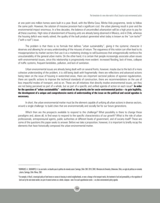 The formulation of a new urban matrix in Brazil, based on socio-environmental justice
59
at one point one million homes were built in a year. Brazil, with the Minha Casa, Minha Vida programme, tends to follow
the same path. However, the solution of massive provision had a significant cost: the urban planning result is poor and the
environmental impact enormous. In a few decades, the balance of uncontrolled urbanization will be a high price to pay for
all these countries. High rates of abandonment of housing units are already being observed in Mexico, and in Chile, whereas
the housing deficit was nearly solved, the quality of the built product generated what today is known as the “con techo3“
(“with a roof”) issue.
The problem is that there is no formula that defines “urban sustainability”, giving it the systemic character it
deserves and allowing for an easy understanding of the misuses of nature. The vagueness of this notion can often lead to its
misappropriation by market sectors that use it as a marketing strategy to sell businesses that antagonistically reinforce the
unsustainability of the general urban matrix. On the other hand, it is certain that people increasingly associate urban issues
with environmental issues, since this relationship is progressively more evident: increased flooding, lack of trees, collapse
of traffic systems, frequent landslides, pollution, and lack of sanitation.
Urban environmental issues are already being dealt with on several fronts, however, maybe due to the lack of a more
cohesive understanding of the problem, it is still being dealt with fragmentally: there are reflections and advanced actions
being taken on the issue of housing in watershed areas, there are important sectorial policies of agrarian regularization,
there are specific actions to improve the technical standards of construction, there are recommendations on the use of
less impactful modes of transport, and so on. These are all initiatives that directly involve environmental issues, yet they
are not being perceived as part of a whole, but as part of a specific and unified agenda of action on each issue4. In order
for the question of “urban sustainability” - understood as the priority aim for socio-environmental justice – to gain legibility,
the development of a unique and comprehensive matrix of understanding of the issue on the political and social agendas is
necessary.
In short, the urban environmental matter must be the element capable of unifying all urban actions in diverse sectors,
around a single challenge: to build cities that are environmentally and socially fair for our future generations.
Which then are the prospects available to respond to this challenge? What possibility is there to change these
paradigms and, above all, to find ways to respond to the specific characteristics of our growth? What is the role of urban
professionals, entrepreneurial agents, public authorities at different levels of government, and of society itself? These are
some of the questions this paper seeks to answer. Before we take a proposition, however, it is important to briefly recap the
elements that have historically composed the urban environmental matter.
3
RODRIGUES,A.;SUGRANYES,A.Loscontecho:undesafíoparalapolíticadeviviendasocial.Santiago,Chile:SUR,2010.CHILE.MinisteriodeViviendayUrbanismo.Chile,unsiglodepolíticasenvivienda
y barrio. Santiago, Chile: Minvu, 2007.
4
Forexample,inBrazil,amunicipalpolicyoflandtenureoraccesstohousingincentralneighborhoods,orevenachangeinthetransportmatrix,thetreatmentofsoilandpermeability,ortheregulationof
land use by the real estate market, are part of several actions as a whole, compose - even if no such apprehension exists – an urban environmental policy agenda.
 