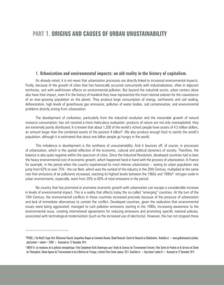 1. Urbanization and environmental impacts: an old reality in the history of capitalism.
As already noted, it is not news that urbanization processes are directly linked to increased environmental impacts.
Firstly, because of the growth of cities that has historically occurred concurrently with industrialization, often in adjacent
territories, and with well-known effects on environmental pollution. But beyond the industrial sector, urban centers alone
also have their impact, even if in the history of mankind they have represented the most rational solution for the coexistence
of an ever-growing population on the planet. They produce large consumption of energy, earthworks and soil sealing,
deforestation, high levels of greenhouse gas emissions, pollution of water bodies, soil contamination, and environmental
problems directly arising from urbanization.
The development of civilization, particularly from the industrial revolution and the inexorable growth of natural
resource consumption, has not resisted a more meticulous evaluation: products of nature are not only overexploited, they
are extremely poorly distributed. It is known that about 1,200 of the world’s richest people have assets of 4.5 trillion dollars,
an amount larger than the combined assets of the poorest 4 billion5. We also produce enough food to satisfy the world’s
population, although it is estimated that about one billion people go hungry in the world.
This imbalance in development is the synthesis of unsustainability. And it bounces off, of course, in processes
of urbanization, which is the spatial reflection of the economic, cultural and political dynamics of society. Therefore, the
balance is also quite negative within the spectrum of cities. Since the Industrial Revolution, developed countries had to bear
the heavy environmental cost of economic growth, which happened hand in hand with the process of urbanization. In France
for example, in the period when the country experienced its most intense urbanization – seeing its urban population rate
jump from 62% to over 75% - the car fleet, which was the symbol of the industry in the 20th Century, multiplied at the same
rate that emissions of air pollutants increased, reaching its highest levels between the 1960s and 1990s6: nitrogen oxide in
urban environments, especially, went from 20% to 60% of total emissions in the period.
No country that has promoted or promotes economic growth with urbanization can escape a considerable increase
in levels of environmental impact. This is a reality that affects today the so-called “emerging” countries. At the turn of the
19th Century, the environmental conflicts in these countries increased precisely because of the pressure of urbanization
and lack of immediate alternatives to contain the conflict. Developed countries, given the realization that environmental
issues were being aggravated, managed to curb pollution emissions starting in the 1990s, increasing awareness to the
environmental issue, creating international agreements for reducing emissions and promoting specific national policies,
associated with technological modernization (such as the increased use of electricity). However, this has not stopped these
PART 1. ORIGINS AND CAUSES OF URBAN UNUSTAINABILITY
5
PETRAS,J.TheWorld’sSuperRich:BillionairesFlourish,InequalitiesDeepenasEconomiesRecover.GlobalResearch:CentreforResearchonGlobalization. Availableat:<www.globalresearch.ca/index.
php?context=va&aid=23907>. Accessed on: 22 December 2014.
6
OMER7-A. Les tendances de la pollution atmosphérique, Fiche Complément Outils Numeriques pour l’étude de Sciences de l’Environnement Terrestre. Ether Centre de Produits et de Services de Chimie
de l’Atmosphère; Ademe Agence de l’Environnement et de la Maîtrise de l’Energie, e Institut Pierre Simon Laplace, 2012. Available at: <http://omer7.sedoo.fr/>. Accessed on 22 December 2014.
 