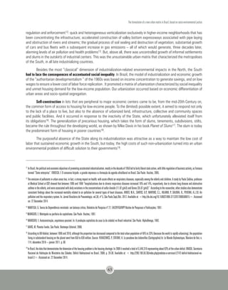 The formulation of a new urban matrix in Brazil, based on socio-environmental justice
63
regulation and enforcement12: quick and heterogeneous verticalization exclusively in higher-income neighborhoods that has
been concentrating the infrastructure; accelerated construction of valley bottom expressways associated with pipe laying
and obstruction of rivers and streams; the gradual process of soil sealing and destruction of vegetation; substantial growth
of cars and bus fleets with a subsequent increase in gas emissions – all of which would generate, three decades later,
alarming levels of air pollution and health problems13. But, above all, there was uncontrolled growth of informal settlements
and slums in the outskirts of industrial centers. This was the unsustainable urban matrix that characterized the metropolises
of the South, in all late industrializing countries.
Besides the most “classical” dimension of industrialization-related environmental impacts in the North, the South
had to face the consequences of accentuated social inequality. In Brazil, the model of industrialization and economic growth
of the “authoritarian developmentalism “ of the 1960s was based on income concentration to generate savings, and on low
wages to ensure a lower cost of labor force replication . It promoted a matrix of urbanization characterized by social inequality
and unmet housing demand for the low-income population. Our urbanization occurred based on economic differentiation of
urban areas and socio-spatial segregation.
Self-construction in lots that are peripheral to major economic centers came to be, from the mid-20th Century on,
the common form of access to housing for low-income people. To the (limited) possible extent, it aimed to respond not only
to the lack of a place to live, but also to the absence of urbanized land, infrastructure, collective and community spaces
and public facilities. And it occurred in response to the inactivity of the State, which unfortunately alleviated itself from
its obligations16. The generalization of precarious housing, which takes the form of slums, tenements, subdivisions, stilts,
became the rule throughout the developing world, as shown by Mike Davis in his book Planet of Slums17. The slum is today
the predominant form of housing in poorer countries18.
The purposeful absence of the State along its industrialization was attractive as a way to maintain the low cost of
labor that sustained economic growth in the South, but today, the high costs of such non-urbanization turned into an urban
environmental problem of difficult solution to their governments19.
12	
InBrazil,thepoliticalandeconomicobjectivesofpromotingacceleratedindustrialization,mostlyinthedecadeof1950ledtofairlyliberalstateaction,withlittleregulationofbusinessactivity,asFonseca
termed “State enterprise”. FONSECA, F. O consenso forjado: a grande imprensa e a formação da agenda ultraliberal no Brasil. São Paulo: Hucitec, 2005.
13
Theemissionofpollutantsinurbanareashas,infact,astrongimpactonhealth,withacuteeffectsonrespiratorydiseases,especiallyamongtheelderlyandchildren.AstudybyPauloSaldiva,professor
at Medical School at USP, showed that between 1996 and 1998 “hospitalizations due to chronic respiratory diseases increased 18% and 14%, respectively, due to chronic lung disease and obstructive
asthmaintheelderly,andwereassociatedwithdailyvariationsintheconcentrationsofsulfurdioxide(11.82g/m3)andOzone(35.87g/m3)”.Accordingtotheresearcher,otherstudiesalsodemonstrate
consistent findings about the increased mortality related to air pollution for several types of heart diseases. ARBEX, M.A.; SANTOS, U.P.; MARTINS, C.L.; HILARIO, P.; SALDIVA, N.; PEREIRA, A.L.F.B. Air
pollution and the respiratory system. In: Jornal Brasileiro de Pneumologia, vol.38, nº 5, São Paulo Sept./Oct. 2012. Available at: <http://dx.doi.org/10.1590/S1806-37132012000500015>. Accessed
on: 22 December 2014.
14
MANTEGA, G. Teoria da Dependência revisitada: um balanço crítico, Relatório de Pesquisa nº 27, EAESP/FGV/NPP Núcleo de Pesquisas e Publicações, 1997.
15
MARICATO, E. Metrópole na periferia do capitalismo. São Paulo: Hucitec, 1997.
16
MARICATO, E. Autoconstrução, arquitetura possível. In: A produção capitalista da casa (e da cidade) no Brasil industrial. São Paulo: AlphaOmega, 1982.
17
DAVIS, M. Planeta Favela. São Paulo: Boitempo Editorial, 2006.
18 	
AccordingtoUN-Habitat,between1990and2010,althoughtheproportionhasdecreasedcomparedtothetotalurbanpopulationof46%to33%(becausetheworldisrapidlyurbanizing),thepopulation
livinginsubstandardhousingontheplanetwentfrom650to830million.Source:REKACEWICS,P.;STIENNE,A.Leparadoxedesbidonvilles(Cartographie)In:LeMondeDiplomatique,ManièredeVoir,n.
114, décembre 2010 – janvier 2011. p. 60
19
InBrazil,thedatathatdemonstratesthedimensionofthehousingproblemisthehousingshortage.In2008itreachedatotalof5,546,310representingabout83%oftheurbandeficit.BRASIL.Secretaria
Nacional de Habitação do Ministério das Cidades. Déficit Habitacional no Brasil. 2008. p. 29-30. Available at: < http://200.198.50.36/index.php/produtos-e-servicos1/2742-deficit-habitacional-no-
brasil-3>. Accessed on: 22 December 2014.
 