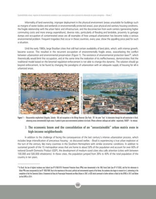 Sustentabilidade urbana: impactos do desenvolvimento econômico e suas consequências sobre o processo de urbanização em países emergentes – Volume 3
64
20
	In Brazil, the law of highest incidence was Federal Law Nº 6766/1979. Permanent Protection Areas (PPAs) were denominated in the 1965 Forest Code (Law Nº 4775/65), and the first references to
UrbanPPAswereincorporatedbyLawNº7803/1989. Duetotheimportanceofthesocial,politicalandenvironmentalaspectsofthetheme,theacademiaalsobegantoresearchonit,culminatinginthe
completion of the first Seminário Sobre o Tratamento de Áreas de Preservação Permanente em Meio Urbano in 2007, at USP, which continued in further editions in Natal (at the UFRN) in 2012 and Belem
(at the UFPA) in 2014.
Informality of land ownership, improper deployment in the physical environment (areas unsuitable for buildings such
as margins of water bodies and wetlands or environmentally protected areas), poor physical and sanitary housing conditions,
the fragile relationship with the urban fabric and infrastructure, and the disconnection from work centers (generating higher
commuting costs and more energy expenditure), diverse risks, particularly of flooding and landslide, proximity to garbage
dumps and occupation of contaminated areas are all examples of how unequal urbanization has become today a serious
environmental problem. Frequent tragedies that occur in these countries, every year, show the appalling price paid for such
a situation.
Until the early 1980s, large Brazilian cities that still had certain availability of land plots, which, with intense growth,
became scarcer. This resulted in the recurrent occupation of environmentally fragile areas, exacerbating the conflict
between urbanization and environmental preservation (Figure 1). The existence of environmental protection laws20, which
theoretically would limit this occupation, and at the same time the realization of its ineffectiveness, demonstrates that the
traditional model based on the binomial regulation-enforcement is not able to change this dynamic. The solution should go
beyond enforcement, to be found by changing the paradigms of urbanization with an adequate supply of housing for all in
urbanized areas.
acervoLabQuapáeLabHab-respectivamente,FAUUSP
acervoLabQuapáeLabHab-respectivamente,FAUUSP
Figure 1 – Massaranduba neighborhood (Alagados, Salvador - BA) and occupations in the Billings Reservoir (São Paulo - SP): the same “face” of urbanization through the self-construction in Brazil,
advancing across environmentally fragile areas. A symbol of great socio-environmental problems to be faced. (Photos collection LabQuapá and LabHab - respectively, FAUUSP – for release)
3. The economic boom and the consolidation of an “unsustainable” urban matrix even in
high-income neighborhoods
In addition to the challenge of facing the consequences of the last century’s intense urbanization process, which
includes large intensification of precarious housing - as discussed earlier, - Brazil is experiencing a true urban explosion at
the turn of the century, like many countries in the Southern Hemisphere with similar economic conditions. In addition to
sustained growth of the 15 metropolitan areas that are home to about 50% of the population and account for over 60% of
national Growth Domestic Product (GDP), the development of medium-sized cities also calls attention (cities with between
100,000 and 500,000 inhabitants). In these cities, the population jumped from 36% to 40% of the total population of the
country in ten years.
 
