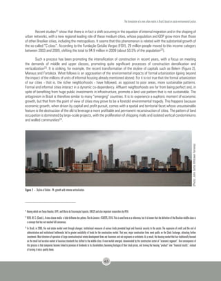 The formulation of a new urban matrix in Brazil, based on socio-environmental justice
65
Recent studies21 show that there is in fact a shift occurring in the equation of internal migration and in the shaping of
urban networks, with a new regional leading role of these medium cities, whose population and GDP grow more than those
of other Brazilian cities, including the metropolises. It seems that this phenomenon is related with the substantial growth of
the so-called “C class”. According to the Fundação Getúlio Vargas (FGV), 29 million people moved to this income category
between 2003 and 2009, shifting the total to 94.9 million in 2009 (about 50.5% of the population22).
Such a process has been promoting the intensification of construction in recent years, with a focus on meeting
the demands of middle and upper classes, promoting quite significant processes of construction densification and
verticalization23. It is striking, for example, the recent transformation of the skyline of capitals such as Belem (Figura 2),
Manaus and Fortaleza. What follows is an aggravation of the environmental impacts of formal urbanization (going beyond
the impact of the millions of units of informal housing already mentioned above). For it is not true that the formal urbanization
of our cities - that is, the richer neighborhoods - have followed, as opposed to poor areas, more sustainable patterns.
Formal and informal cities interact in a dynamic co-dependency. Affluent neighborhoods are far from being perfect and, in
spite of benefiting from huge public investments in infrastructure, promote a land use pattern that is not sustainable. The
antagonism in Brazil is therefore similar to many “emerging” countries. It is to experience a euphoric moment of economic
growth, but that from the point of view of cities may prove to be a foretold environmental tragedy. This happens because
economic growth, when driven by capital and profit pursuit, comes with a spatial and territorial facet whose unsustainable
feature is the destruction of the old to leverage a more profitable and permanent reconstruction of cities. The pattern of land
occupation is dominated by large-scale projects, with the proliferation of shopping malls and isolated vertical condominiums
and walled communities24.
(Photo:JohnSetteWhitakerFerreira)
21
Among which are Tanya Bacelar, UFPE, and Maria da Encarnação Esposito, UNESP, and also important researchers by IPEA.
22
NERI, M. C. (Coord.). A nova classe media: o lado brilhante dos pobres. Rio de Janeiro: FGV/CPS, 2010. This is used here as a reference, but it is known that the definition of the Brazilian middle class is
a concept that has not reached full consensus.
23
In Brazil, in 2006, the real estate market went through changes: institutional measures of various kinds promoted legal and financial security to the sector. The expansion of credit and the end of
administrative and institutional bottlenecks led to greater availability of funds for the construction market. That year, major construction firms went public on the Stock Exchange, attracting further
investment. Most directors of operation of large construction/real estate development firms are financiers and not engineers or architects. As a result, the housing market that has traditionally focused
on the small but lucrative market of luxurious standards has shifted to the middle class. A new market emerged, denominated by the construction sector of “economic segment”. One consequence of
this process is that companies become linked to promises of dividends to its shareholders, becoming hostages of their stock prices, and turning the housing “product” into “financial results”, instead
of turning it into a quality home.
Figure 2 – Skyline of Belém - PA: growth with intense verticalization
 