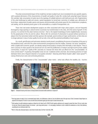 Sustentabilidade urbana: impactos do desenvolvimento econômico e suas consequências sobre o processo de urbanização em países emergentes – Volume 3
66
The urban-environmental impact of this model has not been studied much, but is translated into very specific aspects,
with a gradual elimination of the characteristics of wealth and quality of urban life: condos built using high impact features
(for example, high consumption of water due to the typology of multiple bedrooms with bathrooms per unit), fragmentation
of the urban landscape by walls and cutouts, spatial segregation by social level, restriction of multiple uses, elimination of
local shops, replacement of public spaces and squares and promenades with private space for the condominium complexes,
soil sealing, and the absolute priority given to the automobile as a model of transportation, etc.
These new real estate development projects are often associated with major urban projects, and are frequently
leveraged by mega sporting or cultural events to promote true transformation in the cities, all in the name of growth. In this
process, it is common for the urban memory to be lost – that is, the original morphology of entire neighborhoods, necessary
for the perpetuation of the city and its culture. Worse still, the command of urbanization is passed without parsimony to
players from the real estate market and their sponsors (for example, parent entities of major world events), so that cities are
no longer planned in view of urban quality for all, but only in line with the potential profitability of each project.
As a result, gentrification and real estate valuation trends prevail, consolidating the process of expulsion of the poor to
the peripheral areas, with all of the urban-environmental consequences that this implies. However, the same “peripheries”,
when coupled with economic growth, are already seeing formal projects compete with informality in land dispute. There is
even a process of urban sprawl in the formal and rich city with the proliferation of medium and high-income private walled
communities, in search for “quality of life” precisely as a reaction (for those who can afford it) to the “unsustainability” of
more central areas25. In growing metropolitan areas we see “scattered centers and hubs, the increasing presence of voids
[between them] and a frequent reduction of occupation densities”, featuring what Nestor Goulart called “urban sprawl”26,
raising infrastructure costs and commuting distances.
Finally, the characterization of this “unsustainable” urban matrix - which also affects the wealthy city - touches
acervoLabQuapáeLabHab-respectivamente,FAUUSP
acervoLabQuapáeLabHab-respectivamente,FAUUSP
Figure 3 – Development featuring vertical towers of mid-high standard and horizontal walled condominium in Campinas-SP
24
These large projects are subject, by law, to environmental impact studies, yet its effectiveness is almost nul, due to the defective nature of the super vision. In Brazil, Environment al Impact Reports are
prepared by the entrepreneur. The lack of a clear and unified urban environmental agenda gives these reports an almost bureaucratic role.
25
Strictly speaking, the walled condominium complexes are illegal due to the Federal Law No. 6766/1979 which regulates subdivisions and is supposed to prevent their closure. The law is under review
for many years. Among the proposed changes is the inclusion – given strong market pressure – of a new typology of subdivision in order to establish the condominium as a form of land subdivision,
consolidating this very unfortunate model of city.
26
REIS, N. G. Notas sobre urbanização dispersa e novas formas de tecido urbano. São Paulo: Via das Artes, 2006.
 