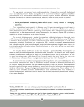Sustentabilidade urbana: impactos do desenvolvimento econômico e suas consequências sobre o processo de urbanização em países emergentes – Volume 3
68
The suppression of green areas and forests, which reaches all cities and especially the economically disadvantaged
ones,32 is an added phenomenon. Besides causing a loss of the environmental functions of vegetation, deforestation
generates impacts on the fauna and leads to the reduction or extinction of species. The theme of biodiversity, despite its
recognized importance, is not addressed by a specific public policy, much less in the context of urban discussions33.
4.	Facing new demands for housing for the middle class: a reality common to “emerging”
countries
There is one additional relevant aspect in the discussion around the urban matrix and its environmental impacts in
developing countries: economic growth and the increase in base salaries. As experienced in Brazil since the turn of the
century, it led to a strong pressure for housing by the average income population. With a higher purchasing power, it became
an added facet of the high demand for housing to which governments of the “emerging” countries have to respond, in
addition to the demands of the poorest sectors in precarious living.
The complexity of the issue rests in a paradox - the more virtuous and distributive the process of economic growth
and the more urban informality is dealt with, the more will be the increase in demand for middle class housing. The dilemma
is that millions of units are required, and we know that low housing quality and environmental impacts are usually directly
proportional to the amount of units being built. The question is: how is it possible to respond to development demand
while maintaining the urban and architectural standards needed to ensure a dignified and sustainable quality of life? If this
process implies reproducing the urban matrix of affluent neighborhoods, we will be setting up for an even greater urban-
environmental disaster.
The production chain of social housing has also been discussed in a specific article34, but should be pointed out
here in the context of understanding the urban-environmental matter. All countries in the process of rapid growth began to
implement significant housing policies in recent years. Some of them were designed to serve the poorest sectors, but most
are geared towards the emerging middle classes. In Brazil, the example is Minha Casa, Minha Vida, but other programmes
are also known such as the comprehensive housing developments of thousands of units in Mexico or China.
It seems that in most cases these housing programmes have repeated the same urban model adopted by cities
that concentrate higher income rates. One of the reasons is that this model represents the ideal housing model for much of
the population. However, it is aggravated by its replicability associated with its large-scale dimension, and often worsened
by monofunctionality. All of these countries develop entire neighborhoods (if not cities) without the necessary urbanization
standards, with no mixture of uses, and using a monotonous development pattern in areas that are secluded from the
centers (due to the barriers that low-income populations face to access urban land in central areas). In addition, it is
common for the prerogative of the State as land use regulator to be left behind, supplanted by the operational “efficiency”
of large private developers.
32
MALAGOLI, L.; BAJESTEIRO, F.B.; WHATELY, M. Além do concreto: contribuições para a proteção da biodiversidade paulistana. São Paulo: Instituto Socioambiental, 2008. p. 350.
33
JOHN,V.M.(Collaboration:CibeledeBarros).Sustentabilidadenaproduçãodehabitaçãodeinteressesocial.ArticlewrittenfortheMinistryofCitiesandtheMinistryoftheEnvironment,fortheRio+20
Dialogues, June 2012.
34
Observations during a technical visit by the author, during the International Seminar Vivienda Social y Desarrollo Urbano en México y América Latina: Las Alternativas al Modelo de Producción Masiva,
organized by the Institut de Recherches pour le Développement IRD/ French Embassy in Mexico/ National Museum of Antropology, Mexico DF, November 2012.
 