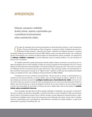 APRESENTAÇÃO
Habitação, saneamento e mobilidade:
desafios setoriais, impactos e oportunidades para
a consolidação do desenvolvimento
urbano sustentável das cidades
O
projeto de cooperação técnica internacional Impactos do Desenvolvimento Econômico e suas Consequências
sobre o Processo de Urbanização em Países Emergentes, em especial no Brasil, resultado de parceria entre o
Ministério do Meio Ambiente, o Ministério das Cidades, o Ministério das Relações Exteriores e o Programa
das Nações Unidas para os Assentamentos Humanos (ONU-Habitat), produziu seis importantes estudos. Com o objetivo de
apontar recomendações para a garantia de políticas públicas de desenvolvimento urbano sustentável, com especial foco
em habitação, mobilidade e saneamento, os estudos elaborados tratam da situação brasileira e de casos inovadores na
África do Sul e na Colômbia.
Os resultados apresentam grande potencial para subsidiar políticas urbanas sustentáveis como parte de uma mu-
dança de paradigma que vem sendo debatida no âmbito de transição da Agenda de Desenvolvimento Pós-2015 e futuros
Objetivos de Desenvolvimento Sustentável (ODS), e da Conferência Habitat III, prevista para 2016. Trata-se de um momento
de mobilização nacional e internacional oportuno para reafirmarmos o lugar central das cidades e do desenvolvimento ur-
bano sustentável e para garantir a inserção de um “Objetivo Urbano” específico nos ODS que serão adotados pelas Nações
Unidas, em setembro de 2015, após os Objetivos de Desenvolvimento do Milênio (ODMs).
A realização de uma nova conferência internacional (Rio+20) para discutir os avanços no desenvolvimento sus-
tentável em suas diversas dimensões, na mesma cidade e vinte anos depois daquela que adotou a Agenda 21, foi uma
oportunidade para apresentar propostas de paradigmas inovadores para o desenvolvimento das cidades, na ótica de uma
nova matriz urbana que incorpore a escala de valores socioambientais que vem sendo construída desde então. Durante os
debates, ficou demonstrado que a maioria da população mundial já vive em áreas urbanas e que essa situação só tende
a crescer. Daí a necessidade de continuarem os esforços para que as cidades sejam cada vez mais espaços de equidade,
inclusão, justiça socioambiental e bem-estar.
O foco estratégico não pode deixar de lado as grandes metrópoles e conurbações, mas precisa ter um olhar priori-
tário para as cidades cujo dinamismo demográfico e econômico fará delas as novas metrópoles de 2030. Esse dinamismo
sempre incluirá a necessidade de produzir novas e melhores moradias, provisão adequada de saneamento básico e melho-
res sistemas de mobilidade urbana. Foi com esta convicção que foram elaborados documentos setoriais sobre os desafios,
impactos e oportunidades para a consolidação do desenvolvimento sustentável nas cidades brasileiras, os quais foram
apresentados e discutidos na Conferência Rio+20.
 