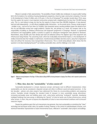 The formulation of a new urban matrix in Brazil, based on socio-environmental justice
69
Mexico’s example is fairly representative. The possibility of lower-middle class employees to acquire public funding
led to the formulation of an ambitious housing development programme, driven by major construction companies. It has led
to the development of about 9 million units in 20 years. In the city of Zumpango35 for example, located about 70 km away
from the capital, the country’s most important construction company built a neighborhood of no less than 155,000 housing
units. This is a real midsize to large city that has the capacity to house more than 400,000 inhabitants. It was planned,
built and sold independently – or with almost negligible public intervention – by the private sector. Previous similar projects
–smaller in size – and not far from there (La Trinidad), have presented serious vacating problems (given the distance from
the city and difficulties arising from usage problems). Despite this, and perhaps as a result, the company took on the
responsibility of building an ambitious infrastructure and equipment programme in Zumpango. However, no operational
mechanisms and responsibilities (public or private) to support its subsequent management were planned or disclosed.
Nevertheless, about 60,000 units have already been built and delivered without the slightest sign of this equipment and
infrastructure being finished. The concerning result, which has incalculable environmental impacts, is the development of
endless horizontal cities that multiply in a dull horizon, monofunctional and lifeless dormitory towns, away from employment
hubs and without the necessary mass transportation infrastructure. This is a bomb being delayed, which shows that the
question is not about developing houses36, but building sustainable cities; and the challenge is not small.
FotoacervoLabQuapá-FAUUSP
Foto:JoãoSetteWhitaker
Figure 4 – Middle-class housing development in Porto Alegre - RS (Photo collection LabQuapá-FAUUSP) and housing development in Zumpango, State of Mexico, which is expected to provide more than
150,000 units
5. What, then, does the “sustainability “ of cities consist of?
Sustainable development is a broad, imprecise concept, and leaves room to different interpretations. Urban
sustainability can also be considered a disputed concept and refers to different social and spatial practices . In the
last decades , policies and urban projects have addressed this theme by circumscribing problems and proposing
actions. Examples include changing the standard mode of transport to more sustainable energy alternatives,
increasing permeable areas and building green roofs, using better performing “ecological” materials, developing
intelligent buildings that save energy, or defending the “density” of cities for better use of urban infrastructure, among
other actions. In short, they aim to express the adaptability of cities to new environmental conditions and to emission
reduction targets.
Despite the qualitative gains that such interventions may generate, they treat sustainability as something that “clean”
technology and techniques would, alone, be capable of solving. However, in the context of underdeveloped countries, such
technical-materialistic representation of urban environmental issues, reflected in ‘sustainable’ urban projects and buildings,
 
