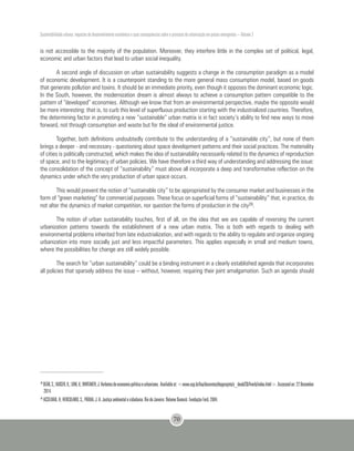 Sustentabilidade urbana: impactos do desenvolvimento econômico e suas consequências sobre o processo de urbanização em países emergentes – Volume 3
70
39
DEÁK,C.;KAISER,K.;LINK,V.;WHITAKER,J.Verbetesdeeconomiapolíticaeurbanismo. Availableat:<www.usp.br/fau/docentes/depprojeto/c_deak/CD/4verb/index.html>.Accessedon:22December
2014.
40
ACSELRAD, H; HERCULANO, S.; PÁDUA, J. A. Justiça ambiental e cidadania. Rio de Janeiro: Relume Dumará: Fundação Ford, 2004.
is not accessible to the majority of the population. Moreover, they interfere little in the complex set of political, legal,
economic and urban factors that lead to urban social inequality.
A second angle of discussion on urban sustainability suggests a change in the consumption paradigm as a model
of economic development. It is a counterpoint standing to the more general mass consumption model, based on goods
that generate pollution and toxins. It should be an immediate priority, even though it opposes the dominant economic logic.
In the South, however, the modernization dream is almost always to achieve a consumption pattern compatible to the
pattern of “developed” economies. Although we know that from an environmental perspective, maybe the opposite would
be more interesting: that is, to curb this level of superfluous production starting with the industrialized countries. Therefore,
the determining factor in promoting a new “sustainable” urban matrix is in fact society’s ability to find new ways to move
forward, not through consumption and waste but for the ideal of environmental justice.
Together, both definitions undoubtedly contribute to the understanding of a “sustainable city”, but none of them
brings a deeper - and necessary - questioning about space development patterns and their social practices. The materiality
of cities is politically constructed, which makes the idea of sustainability necessarily related to the dynamics of reproduction
of space, and to the legitimacy of urban policies. We have therefore a third way of understanding and addressing the issue:
the consolidation of the concept of “sustainability” must above all incorporate a deep and transformative reflection on the
dynamics under which the very production of urban space occurs.
This would prevent the notion of “sustainable city” to be appropriated by the consumer market and businesses in the
form of “green marketing” for commercial purposes. These focus on superficial forms of “sustainability” that, in practice, do
not alter the dynamics of market competition, nor question the forms of production in the city39.
The notion of urban sustainability touches, first of all, on the idea that we are capable of reversing the current
urbanization patterns towards the establishment of a new urban matrix. This is both with regards to dealing with
environmental problems inherited from late industrialization, and with regards to the ability to regulate and organize ongoing
urbanization into more socially just and less impactful parameters. This applies especially in small and medium towns,
where the possibilities for change are still widely possible.
The search for “urban sustainability” could be a binding instrument in a clearly established agenda that incorporates
all policies that sparsely address the issue – without, however, requiring their joint amalgamation. Such an agenda should
 